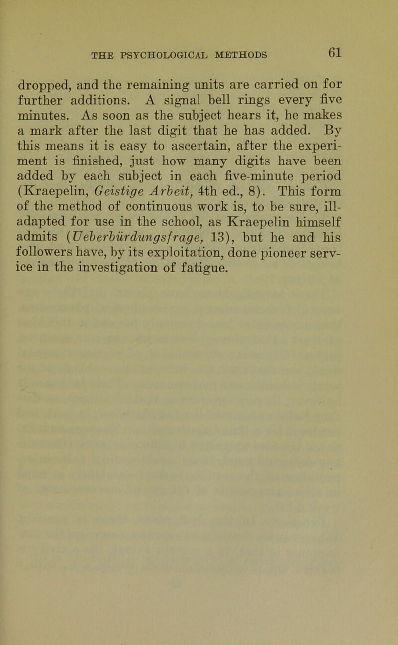 dropped, and the remaining units are carried on for further additions. A signal bell rings every five minutes. As soon as the subject bears it, be makes a mark after tbe last digit tbat be bas added. By tbis means it is easy to ascertain, after the experi- ment is finished, just liow many digits bave been added by eacb subject in eacb five-minute period (Kraepelin, Geistige Arbeit, 4th ed., 8). Tbis form of tbe metbod of continuous work is, to be sure, ill- adapted for use in tbe scbool, as Kraepelin himself admits (üeberbür dungsfrage, 13), but be and bis followers bave, by its exploitation, done pioneer Serv- ice in tbe investigation of fatigue.