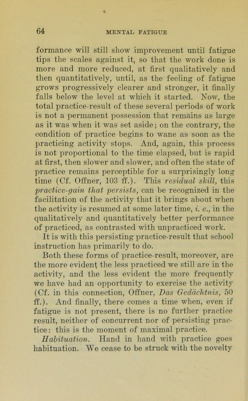 formance will still sliow improvement until fatigue tips tlie scales against it, so tkat the worlc done is more and more reduced, at first qualitatively and then quantitatively, until, as the feeling of fatigue grows progressively clearer and stronger, it finally falls below the level at whick it started. Now, the total practice-result of tliese several periods of work is not a permanent possession tkat remains as large as it was when it was set aside; on the contrary, the condition of practice begins to wane as soon as the practicing activity stops. And, again, this process is not proportional to the time elapsed, but is rapid at first, then slower and slower, and often the state of practice remains perceptible for a surprisingly long time (Cf. Offner, 103 ff.). This residual shill, this 'practice-gain that persists, can be recognized in the facilitation of the activity that it brings about when the activity is resumed at some later time, i. e., in the qualitatively and quantitatively better performance of practiced, as contrasted with unpracticed work. It is with this persisting practice-result that school instruction lias primarily to do. Both these forms of practice-result, moreover, are the more evident the less practiced we still are in the activity, and the less evident the more frequently we have had an opportunity to exercise the activity (Cf. in this connection, Offner, Das Gedächtnis, 50 ff.). And finally, there comes a time when, even if fatigue is not present, there is no further practice result, neither of concurrent nor of persisting prac- tice : this is the moment of maximal practice. Habituation. Hand in liand with practice goes habituation. We cease to be struck with the novelty