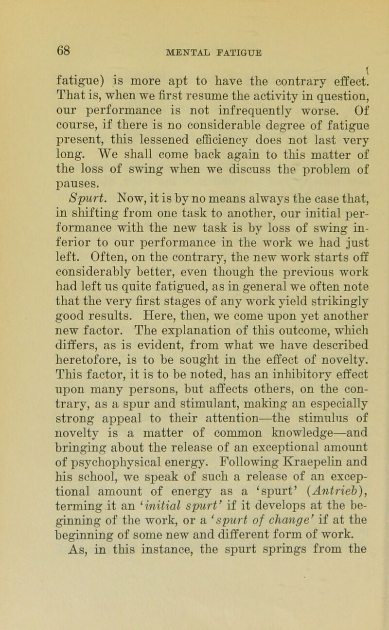 fatigue) is more apt to liave the contrary effect. That is, when we first resume the activity in question, our performance is not infrequently worse. Of course, if there is no considerable degree of fatigue present, tliis lessened efficiency does not last very long. We shall come back again to tbis matter of the loss of swing when we discuss the problem of pauses. Spurt. Now, it is by no means always the case tbat, in shifting from one task to another, our initial per- formance with the new task is by loss of swing in- ferior to our performance in the work we bad just left. Often, on tbe contrary, tbe new work starts oft considerably better, even though tbe previous work had left us quite fatigued, as in general we often note that tbe very first stages of any work yield strikingly good results. Here, tben, we come upon yet another new factor. Tbe explanation of tbis outcome, which differs, as is evident, from what we bave described beretofore, is to be sought in tbe effect of novelty. This factor, it is to be noted, bas an inhibitory effect upon many persons, but affects others, on tbe con- trary, as a spur and stimulant, making an especially strong appeal to tlieir attention—tbe Stimulus of novelty is a matter of common knowledge—and bringing about tbe release of an exceptional amount of psychophysical energy. Following Kraepelin and bis scbool, we speak of such a release of an excep- tional amount of energy as a ‘spurt’ (Antrieb), terming it an 1 initial spurt’ if it develops at tbe be- ginning of tbe work, or a ‘spurt of cliange’ if at the beginning of some new and different form of work. As, in tbis instance, tbe spurt springs from tbe