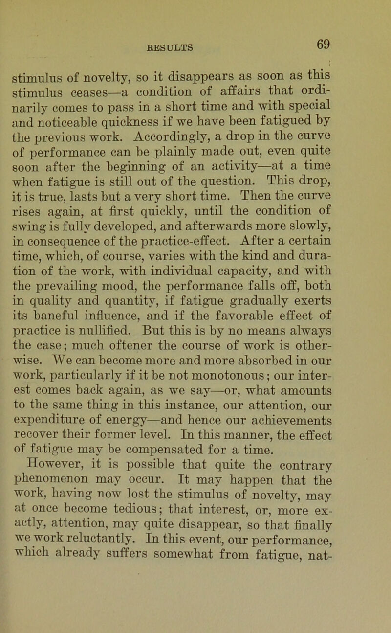 Stimulus of novelty, so it disappears as soon as this Stimulus ceases—a condition of affairs that ordi- uarily comes to pass in a short time and with special and noticeable quickness if we have been fatigued by tbe previous work. Accordingly, a drop in tbe curve of performance can be plainly made out, even quite soon after tbe beginning of an activity—at a time when fatigue is still out of tbe question. Tbis drop, it is true, lasts but a very short time. Tben tbe curve rises again, at first quickly, until tbe condition of swing is fully developed, and afterwards more slowly, in consequence of tbe practice-effect. After a certain time, wliich, of course, varies with tbe kind and dura- tion of tbe work, with individual capacity, and with tbe prevailing mood, the performance falls off, botb in quality and quantity, if fatigue gradually exerts its baneful influence, and if tbe favorable effect of practice is nullified. But tbis is by no means always tbe case; much oftener the course of work is otber- wise. We can become more and more absorbed in our work, particularly if it be not monotonous; our filter- est comes back again, as we say—or, wbat amounts to tbe same thing in tbis instance, our attention, our expenditure of energy—and bence our achievements recover their former level. In tbis manner, tbe effect of fatigue may be compensated for a time. However, it is possible tbat quite the contrary pbenomenon may occur. It may happen tbat tbe work, having now lost the Stimulus of novelty, may at once become tedious; tbat interest, or, more ex- actly, attention, may quite disappear, so tbat finally we work reluctantly. In tbis event, our performance, wliich already suffers somewhat from fatigue, nat-