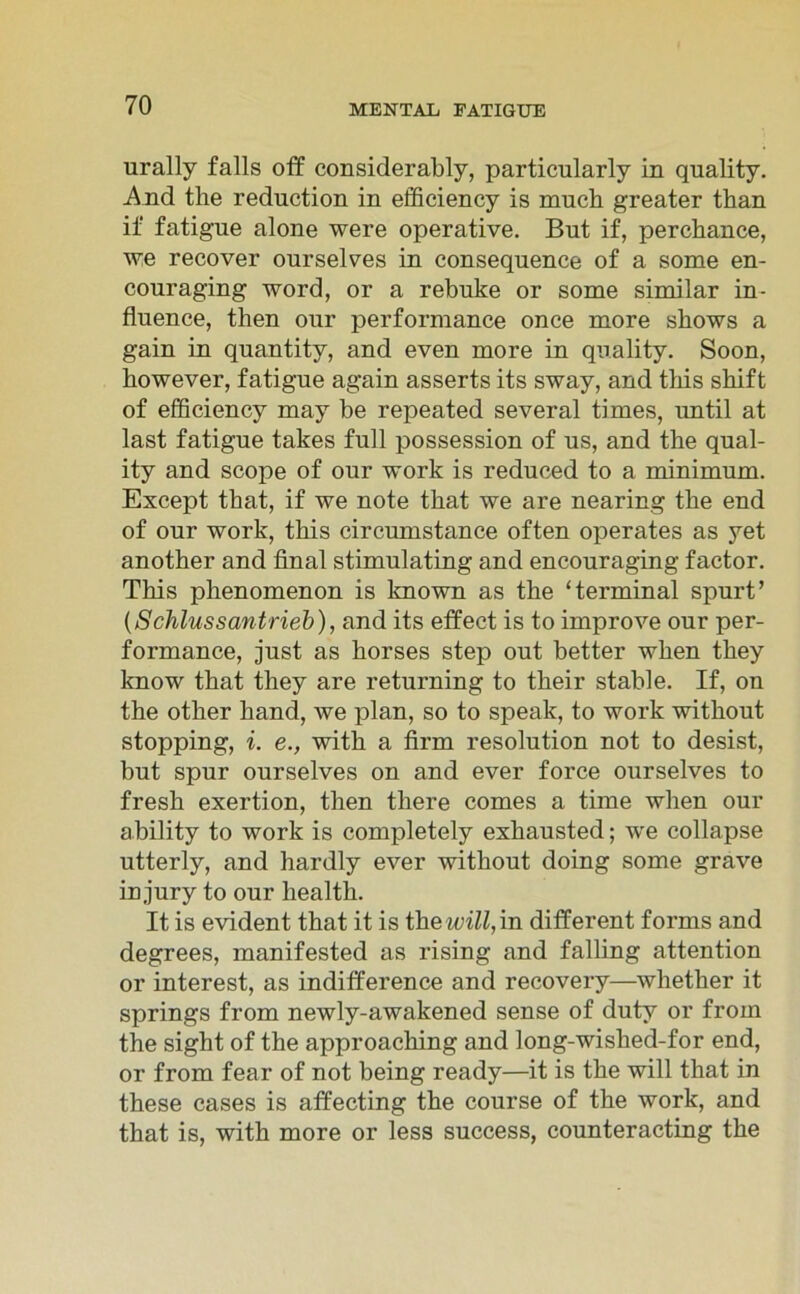 urally falls off considerably, particularly in quality. And tlie rednction in efficiency is much greater than if fatigue alone were operative. But if, perchance, we recover ourselves in consequence of a some en- conraging word, or a rebuke or some similar in- fluence, then onr performance once more skows a gain in quantity, and even more in quality. Soon, however, fatigne again asserts its sway, and this sbift of efficiency may be repeated several times, until at last fatigue takes full possession of us, and the qual- ity and scope of our work is reduced to a minimum. Except that, if we note that we are nearing the end of our work, tbis circumstance often operates as yet another and final stimulating and encouraging factor. Tbis phenomenon is known as the ‘terminal spurt’ (Schlussantrieb), and its effect is to improve our per- formance, just as borses step out better when tbey know that they are returning to their stähle. If, on the other hand, we plan, so to speak, to work without stopping, i. e., with a firm resolution not to desist, but spur ourselves on and ever force ourselves to fresh exertion, then there comes a time when our ability to work is completely exhausted; we collapse utterly, and hardly ever without doing some grave in jury to our health. It is evident that it is the will, in different forms and degrees, manifested as rising and falling attention or interest, as indifference and recovery—whether it springs from newly-awakened sense of duty or from the sight of the approaching and long-wished-for end, or from fear of not being ready—it is the will that in these cases is affecting the course of the work, and that is, with more or less success, counteracting the