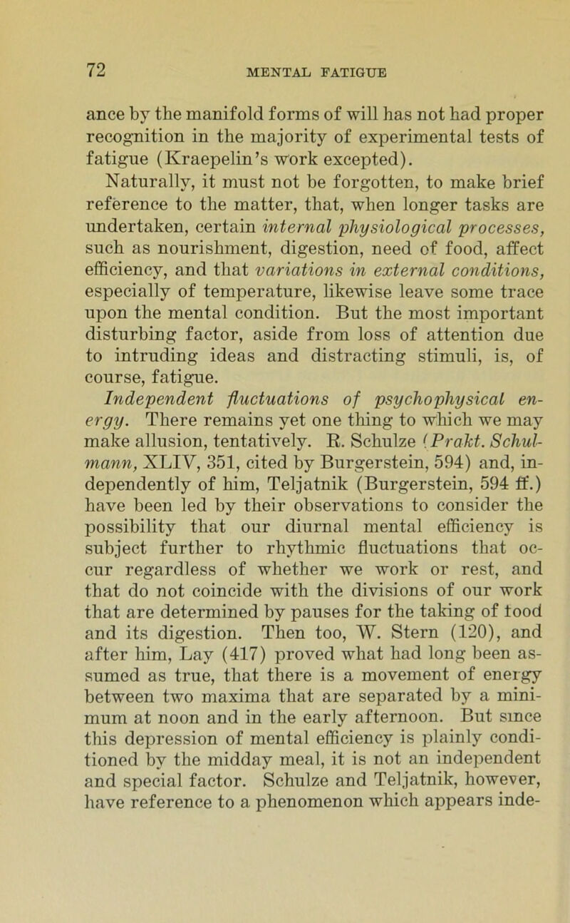 ance by the manifold forms of will has not had proper recognition in the majority of experimental tests of fatigue (Kraepelin’s Work excepted). Naturally, it must not be forgotten, to make brief reference to tbe matter, that, when longer tasks are undertaken, certain internal physiological processes, such as nouriskment, digestion, need of food, affect efficiency, and tbat variations in external conditions, especially of temperature, likewise leave some trace upon the mental condition. But the most important disturbing factor, aside from loss of attention due to intruding ideas and distracting Stimuli, is, of course, fatigue. Independent fluctuations of psychophysical en- ergy. There remains yet one thing to which we may make allusion, tentatively. B. Schulze (Prakt. Schul- mann, XLIV, 351, cited by Burgerstein, 594) and, in- dependently of him, Teljatnik (Burgerstein, 594 ff.) have been led by their observations to consider the possibility that our diurnal mental efficiency is subject further to rhythmic fluctuations that oc- cur regardless of whether we work or rest, and that do not coincide with the divisions of our work that are determined by pauses for the taking of food and its digestion. Then too, W. Stern (120), and after him, Lay (417) proved what had long been as- sumed as true, that there is a movement of energy between two maxima that are separated by a mini- mum at noon and in the early afternoon. But smce this depression of mental efficiency is plainly condi- tioned by the midday meal, it is not an independent and special factor. Schulze and Teljatnik, however, have reference to a phenomenon which appears inde-