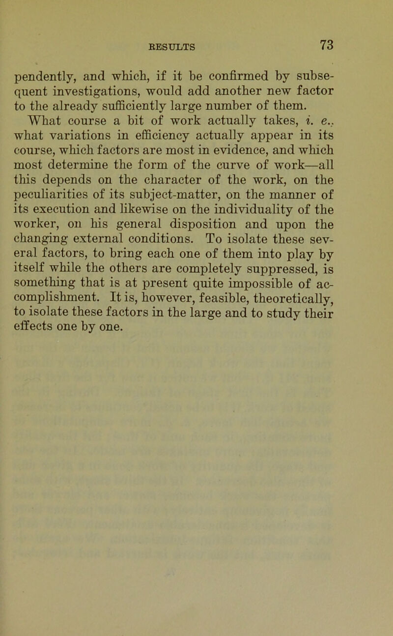 pendently, and which, if it be confirmed by subse- quent investigations, would add another new factor to the already sufficiently large number of tbem. What course a bit of work actually takes, i. e._. wbat variations in efficiency actually appear in its course, which factors are most in evidence, and which most determine the form of the curve of work—all this depends on the character of the work, on the peculiarities of its subject-matter, on the manner of its execution and likewise on the individuality of the worker, on his general disposition and upon the changing external conditions. To isolate these sev- eral factors, to bring each one of them into play by itself while the others are completely suppressed, is something that is at present quite impossible of ac- complishment. It is, however, feasible, theoretically, to isolate these factors in the large and to study their elfects one by one.