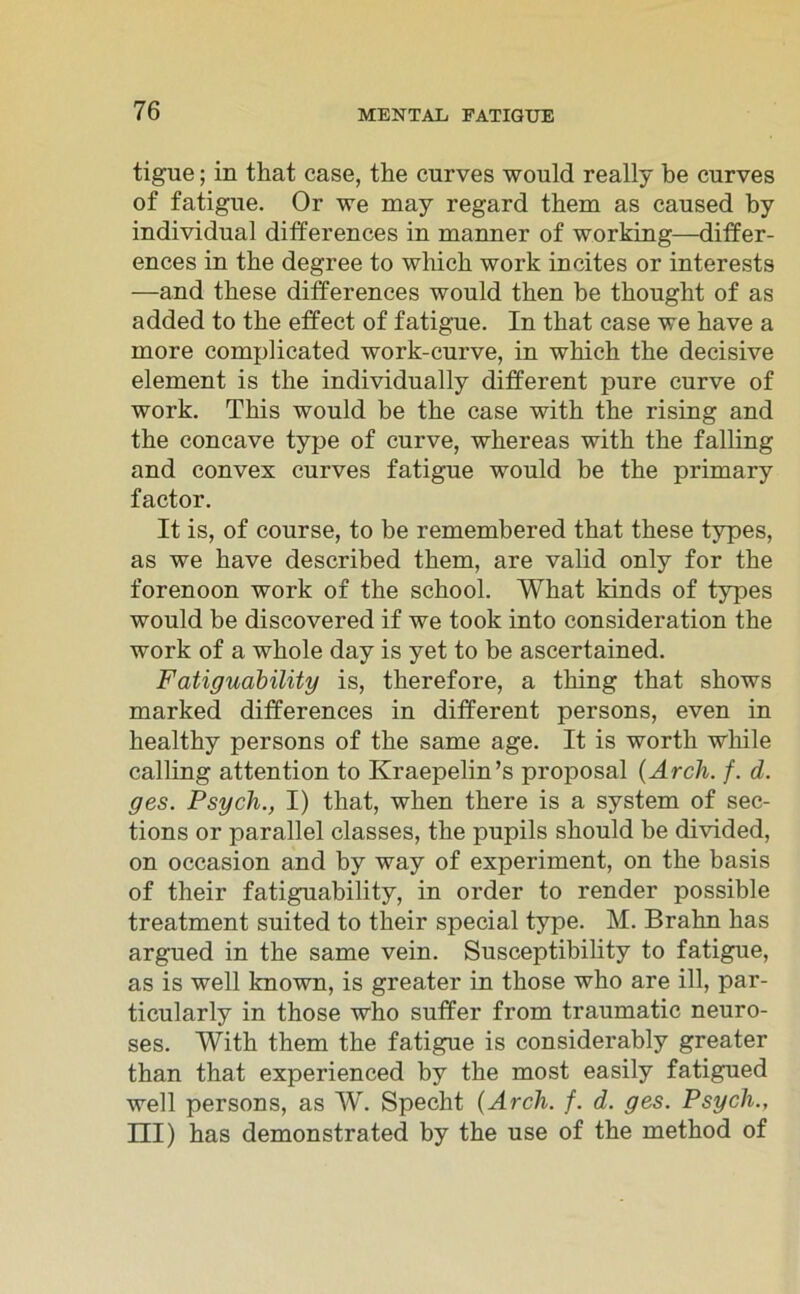 tigue; in that case, the curves would really be curves of fatigue. Or we may regard them as caused by individual differences in manner of working—differ- ences in tbe degree to whick work incites or interests —and tbese differences would tken be thought of as added to tbe effect of fatigue. In tbat case we have a rnore complicated work-curve, in whicb tbe decisive element is tbe individually different pure curve of work. Tbis would be tbe case witb the rising and tbe concave type of curve, wbereas witb tbe falling and convex curves fatigue would be the primary factor. It is, of course, to be remembered tbat tbese types, as we bave described tkem, are valid only for tbe forenoon work of the scbool. Wkat kinds of types would be discovered if we took into consideration the work of a wbole day is yet to be ascertained. Fatiguability is, tberefore, a tbing tbat sbows marked differences in different persons, even in bealtby persons of tbe same age. It is worth while calling attention to Kraepelin’s proposal (Arch. f. d. ges. Psych., I) tbat, wben tbere is a System of sec- tions or parallel classes, tbe pupils sbould be divided, on occasion and by way of experiment, on tbe basis of tbeir fatiguability, in order to render possible treatment suited to tbeir special type. M. Brahn bas argued in tbe same vein. Susceptibility to fatigue, as is well known, is greater in tbose who are ill, par- ticularly in those who suffer from traumatic neuro- ses. With them tbe fatigue is considerably greater than tbat experienced by tbe most easily fatigued well persons, as W. Specht (Arcli. f. d. ges. Psych., ni) bas demonstrated by tbe use of tbe method of