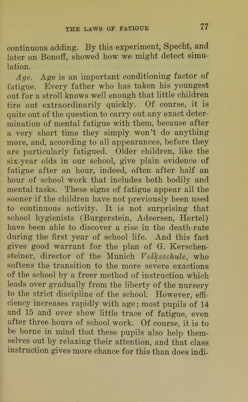 continuous adding. By this experiment, Specht, and later on Bonoff, showed how we might detect Simu- lation. Age. Age is an important conditioning factor of fatigue. Every father who has taken his youngest out for a stroll knows well enough that little children tire out extraordinarily quickly. Of course, it is quite out of tke question to carry out any exact deter- mination of mental fatigue witk them, because after a very short time they simply won’t do anything more, and, according to all appearances, before they are particularly fatigued. Older children, like the six-year olds in our school, give plain evidence of fatigue after an hour, indeed, often after half an hour of school work that includes both bodily and mental tasks. These signs of fatigue appear all the sooner if the children have not previously been used to continuous activity. It is not surprising that school hygienists (Burgerstein, Adsersen, Hertel) have been able to discover a rise in the death-rate during the first year of school life. And this fact gives good warrant for the plan of Gr. Kerschen- steiner, director of the Munich Volksschule, who softens the transition to the more severe exactions of the school by a freer method of instruction which leads over gradually from the liberty of the nursery to the strict discipline of the school. However, effi- ciency increases rapidly with age; most pupils of 14 and 15 and over show little trace of fatigue, even after three hours of school work. Of course, it is to be borne in mind that these pupils also help them- selves out by relaxing their attention, and that dass instruction gives more chance for this than does indi-