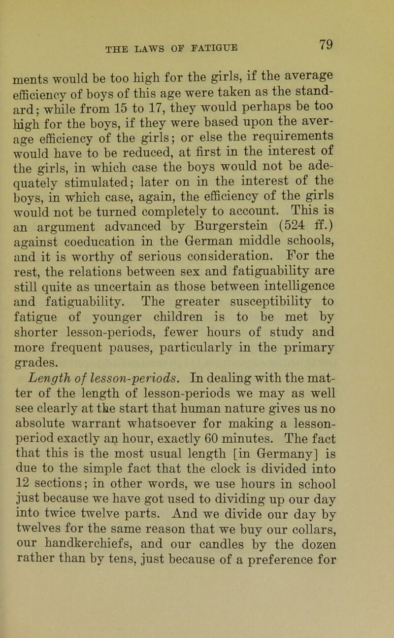 ments would be too high for the girls, if the average efficiency of boys of this age were taken as the Stand- ard ; while from 15 to 17, they would perhaps be too high for the boys, if they were based upon the aver- age efficiency of the girls; or eise the requirements would have to he reduced, at first in the interest of the girls, in which case the boys would not be ade- quately stimulated; later on in the interest of the boys, in which case, again, the efficiency of the girls would not be turned completelv to account. This is an argument advanced by Burgerstein (524 ff.) against coeducation in the German middle schools, and it is worthy of serious consideration. For the rest, the relations between sex and fatiguability are still quite as uncertain as those between intelligence and fatiguability. The greater susceptibility to fatigue of younger children is to be met by shorter lesson-periods, fewer hours of study and more frequent pauses, particularly in the primary grades. Length of lesson-periods. In dealing with the mat- ter of the length of lesson-periods we may as well see clearly at the start that human nature gives us no absolute warrant whatsoever for making a lesson- period exactly an hour, exactly 60 minutes. The fact that this is the most usual length [in Germany] is due to the simple fact that the clock is divided into 12 sections; in other words, we use hours in school just because we have got used to dividing up our day into twice twelve parts. And we divide our day by twelves for the same reason that we huy our collars, our handkerchiefs, and our candles by the dozen rather than by tens, just because of a preference for