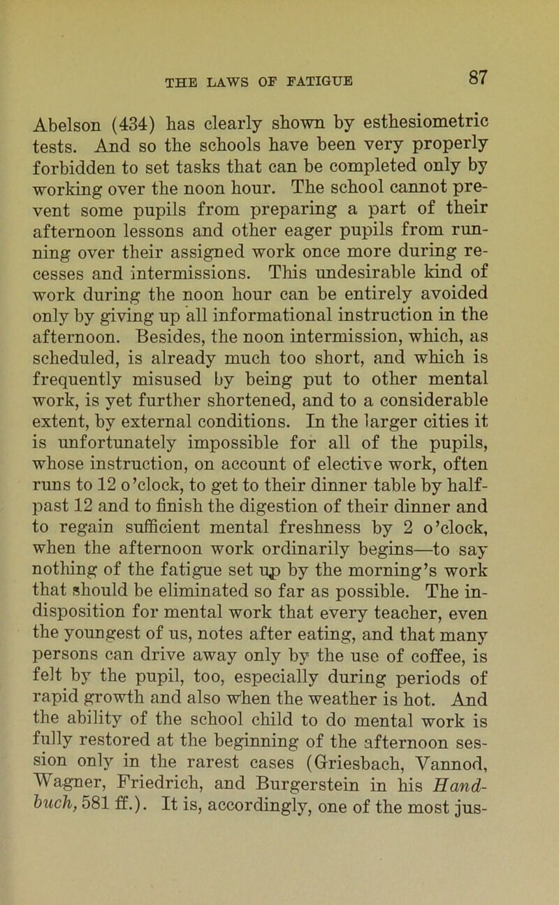 Abelson (434) has clearly shown by esthesiometric tests. And so the schools have been very properly forbidden to set tasks that can be completed only by working over tbe noon hour. The school cannot pre- vent some pupils from preparing a part of their afternoon lessons and other eager pupils from run- ning over their assigned work once more during re- cesses and intermissions. This undesirable kind of work during the noon hour can be entirely avoided only by giving up all informational instruction in the afternoon. Besides, the noon intermission, which, as scheduled, is already much too short, and which is frequently misused by being put to other mental work, is vet further shortened, and to a considerable extent, by external conditions. In the 1 arger cities it is unfortunately impossible for all of the pupils, whose instruction, on account of elective work, offen runs to 12 o ’ clock, to get to their dinner fable by half- past 12 and to finish the digestion of their dinner and to regain sufficient mental freshness by 2 o’clock, when the afternoon work ordinarily begins—to say nothing of the fatigue set up by the morning’s work that should be eliminated so far as possible. The in- disposition for mental work that every teacher, even the youngest of us, notes after eating, and that many persons can drive away only by the use of coffee, is feit by the pupil, too, especially during periods of rapid growth and also when the weather is hot. And the ability of the school child to do mental work is fully restored at the beginning of the afternoon Ses- sion only in the rarest cases (Griesbach, Vannod, Wagner, Friedrich, and Burgerstein in his Hand- buch, 581 ff.). It is, accordingly, one of the most jus-