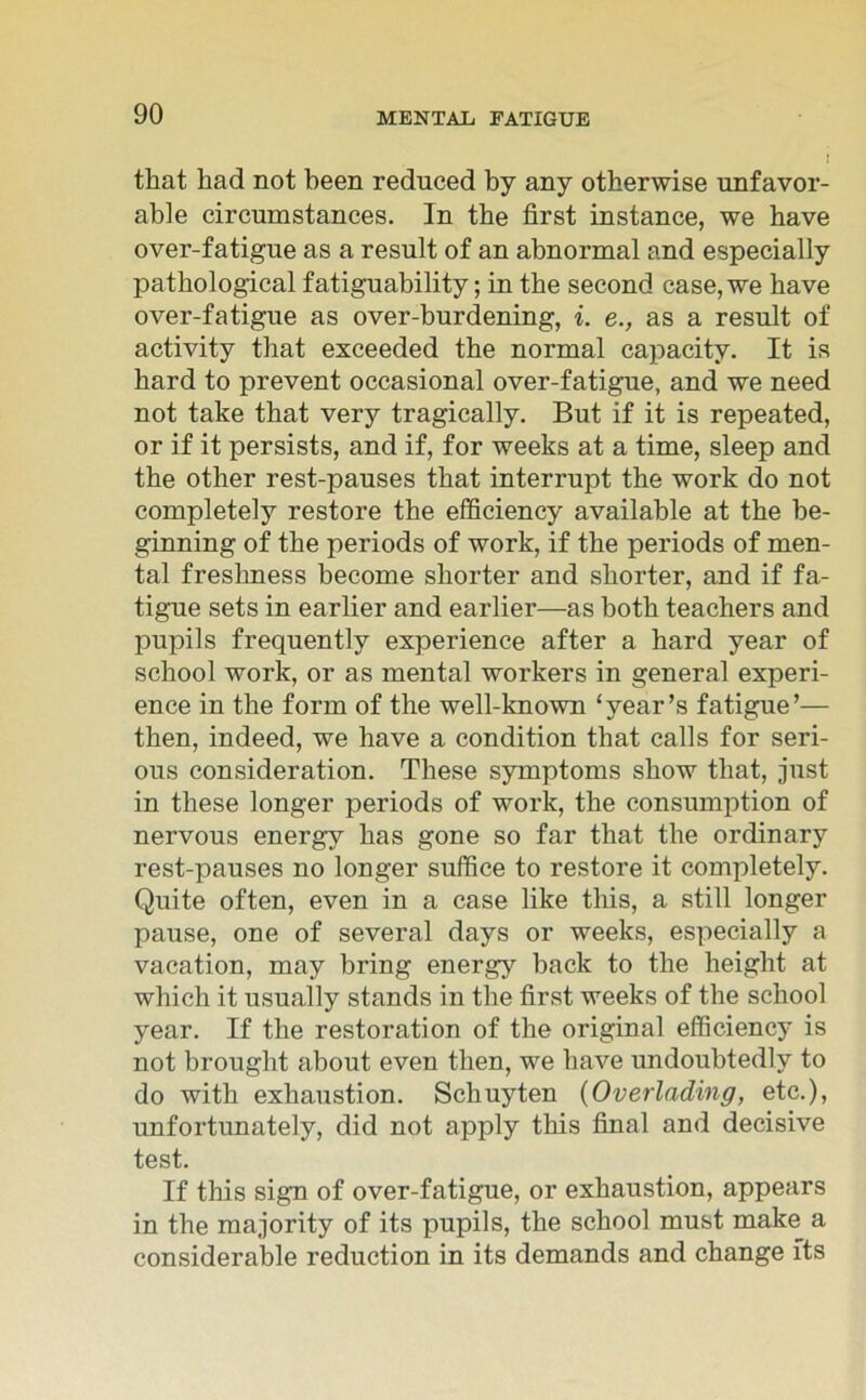 that had not been rednced by any otherwise unfavor- able circumstances. In the first instance, we have over-fatigue as a result of an abnormal and especially pathological fatiguability; in the second case, we have over-fatigue as over-burdening, i. e., as a result of activity that exceeded the normal capacity. It is hard to prevent occasional over-fatigue, and we need not take that very tragically. But if it is repeated, or if it persists, and if, for weeks at a time, sleep and the other rest-pauses that interrupt the work do not completeiy restore the efficiency available at the be- ginning of the periods of work, if the periods of men- tal freslmess become shorter and shorter, and if fa- tigue sets in earlier and earlier—as both teachers and pupiis frequently experience after a hard year of school work, or as mental workers in general experi- ence in the form of the well-known ‘year’s fatigue’— then, indeed, we have a condition that calls for seri- ous consideration. These Symptoms show that, just in these longer periods of work, the consumption of nervous energy has gone so far that the ordinary rest-pauses no longer suffice to restore it completeiy. Quite often, even in a case like tliis, a still longer pause, one of several days or weeks, especially a vacation, may bring energy back to the height at which it usually Stands in the first weeks of the school year. If the restoration of the original efficiency is not brought about even then, we have undoubtedly to do with exhaustion. Schuyten (Overlading, etc.), unfortunately, did not apply this final and decisive test. If this sign of over-fatigue, or exhaustion, appears in the majority of its pupiis, the school must make a considerable reduction in its demands and change fts