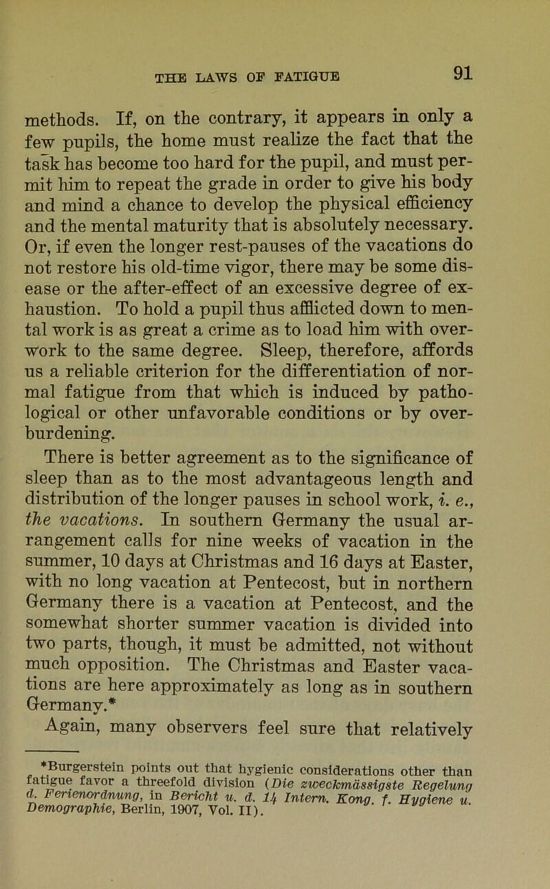 methods. If, on the contrary, it appears in only a few pnpils, the home must realize the fact that the task has hecome too hard for the pupil, and must per- mit him to repeat the grade in order to give his body and mind a chance to develop the physical efficiency and the mental maturity that is absolutely necessary. Or, if even the longer rest-pauses of the vacations do not restore his old-time vigor, there may be some dis- ease or the after-effect of an excessive degree of ex- haustion. To hold a pupil thus afflicted down to men- tal work is as great a crime as to load him with over- work to the same degree. Sleep, therefore, affords us a reliable criterion for the differentiation of nor- mal fatigue from that which is induced by patho- logical or other unfavorable conditions or by over- burdening. There is better agreement as to the significance of sleep than as to the most advantageous length and distribution of the longer pauses in school work, i. e., the vacations. In Southern Germany the usual ar- rangement calls for nine weeks of vacation in the summer, 10 days at Christmas and 16 days at Easter, with no long vacation at Pentecost, but in northern Germany there is a vacation at Pentecost, and the somewhat shorter summer vacation is divided into two parts, though, it must be admitted, not without much Opposition. The Christmas and Easter vaca- tions are here approximately as long as in Southern Germany.* Again, many observers feel sure that relatively ♦Burgerstein points out that hygienic considerations other than fatigue favor a threefold division (Die zweclcmässigste Regelung <L Ferienordnung, in Bericht u. d. 11, Intern. Kong f. Hygiene u Demographie, Berlin, 1907, Vol. II).