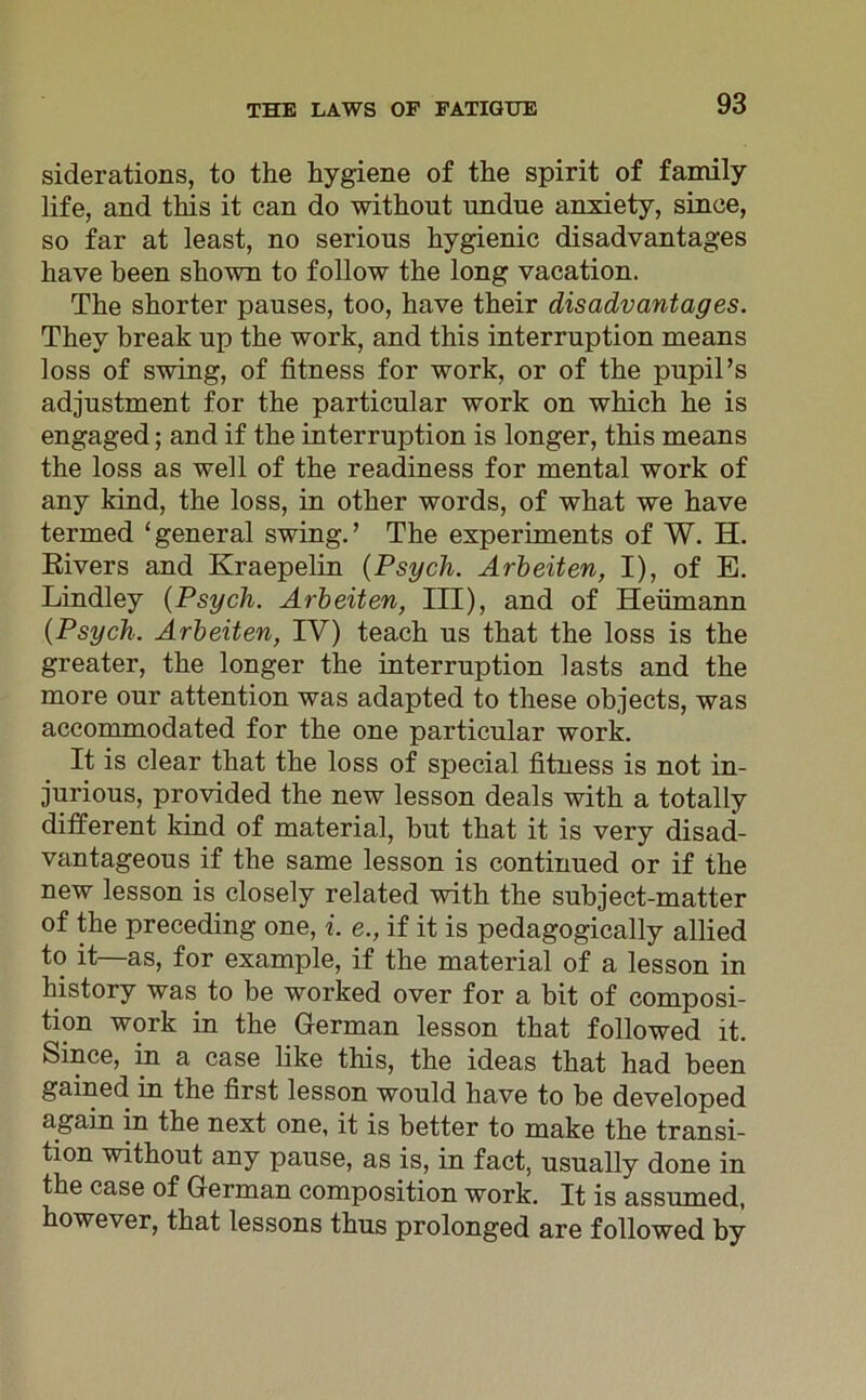 siderations, to the hygiene of the spirit of family life, and this it can do without nndne anxiety, since, so far at least, no serions hygienic disadvantages liave been shown to follow the long vacation. The shorter pauses, too, have their disadvantages. They break up the work, and this interruption means loss of swing, of fitness for work, or of the pupil’s adjustment for the particnlar work on which he is engaged; and if the interruption is longer, this means the loss as well of the readiness for mental work of any Idnd, the loss, in other words, of what we have termed ‘general swing.’ The experiments of W. H. Rivers and Kraepelin (Psych. Arbeiten, I), of E. Lindley {Psych. Arbeiten, III), and of Heu mann {Psych. Arbeiten, IV) teach ns that the loss is the greater, the longer the interruption lasts and the more our attention was adapted to these objects, was accommodated for the one particular work. It is clear that the loss of special fitness is not in- jurious, provided the new lesson deals with a totally different kind of material, but that it is very disad- vantageous if the same lesson is continued or if the new lesson is closely related with the subject-matter of the preceding one, i. e., if it is pedagogically allied to it—as, for example, if the material of a lesson in history was to be worked over for a bit of composi- tion work in the German lesson that followed it. Since, in a case like this, the ideas that had been gained in the first lesson would have to be developed again in the next one, it is better to make the transi- tion without any pause, as is, in fact, usually done in the case of German composition work. It is assumed, however, that lessons thus prolonged are followed by