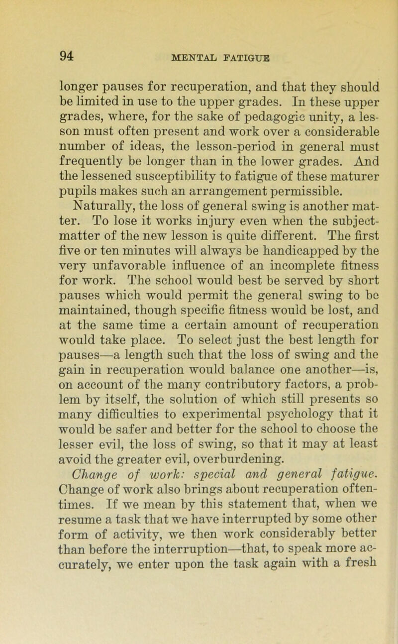 longer pauses for recuperation, and that they should be limited in use to the upper grades. In these npper grades, where, for the sake of pedagogic unity, a les- son must often present and work over a considerable number of ideas, the lesson-period in general must frequently be longer than in the lower grades. And the lessened susceptibility to fatigue of these maturer pupils makes such an arrangement permissible. Naturally, the loss of general swing is another mat- ter. To lose it works injury even when the subjeet- matter of the new lesson is quite different. The first five or ten minutes will always be handicapped by the very unfavorable influence of an incomplete fitness for work. The school would best be served by short pauses which would permit the general swing to be maintained, though specific fitness would be lost, and at the same time a certain amount of recuperation would take place. To select just the best length for pauses—a length such that the loss of swing and the gain in recuperation would balance one another—is, on account of the many contributory factors, a prob- lem by itself, the solution of which still presents so many difficulties to experimental psychology that it would be safer and better for the school to choose the lesser evil, the loss of swing, so that it ma.y at least avoid the greater evil, overburdening. Change of work: special and general fatigue. Change of work also brings about recuperation often- times. If we mean by this statement that, when we resume a task that we have interrupted by some other form of activity, we then work considerably better than before the interruption—that, to speak more ac- curately, we enter upon the task again with a fresh