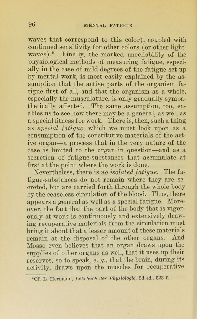 waves that correspond to this color), conpled with continued sensitivity for other colors (or other light- waves).* Finally, the marked unreliability of tke physiological methods of measuring fatigue, especi- ally in the case of mild degrees of the fatigue set up by mental work, is most easily explained by the as- sumption that the active parts of the organism fa- tigue first of all, and that the organism as a whole, especially the musculature, is only gradually sympa- thetically affected. The same assumption, too, en- ables us to see how there may be a general, as well as a special fitness for work. There is, then, such a thing as special fatigue, which we must look upon as a consumption of the constitutive materials of the act- ive organ—a process that in the very nature of the case is limited to the organ in question—and as a secretion of fatigue-substances that accumulate at first at the point where the work is done. Nevertheless, there is no isolated fatigue. The fa- tigue-substances do not remain where they are se- creted, but are carried forth through the whole bodv by the ceaseless circulation of the blood. Thus, there appears a general as well as a special fatigue. More- over, the fact that the part of the body that is vigor- ously at work is continuously and extensively draw- ing recuperative materials from the circulation must bring it about that a lesser amount of these materials remain at the disposal of the other organs. And Mosso even believes that an organ draws upon the supplies of other organs as well, that it uses up their reserves, so to speak, e. g., that the brain, during its activity, draws upon the muscles for recuperative *Cf. L. Hermann, Lehrbuch der Physiologie, 2d ed., 523 f.