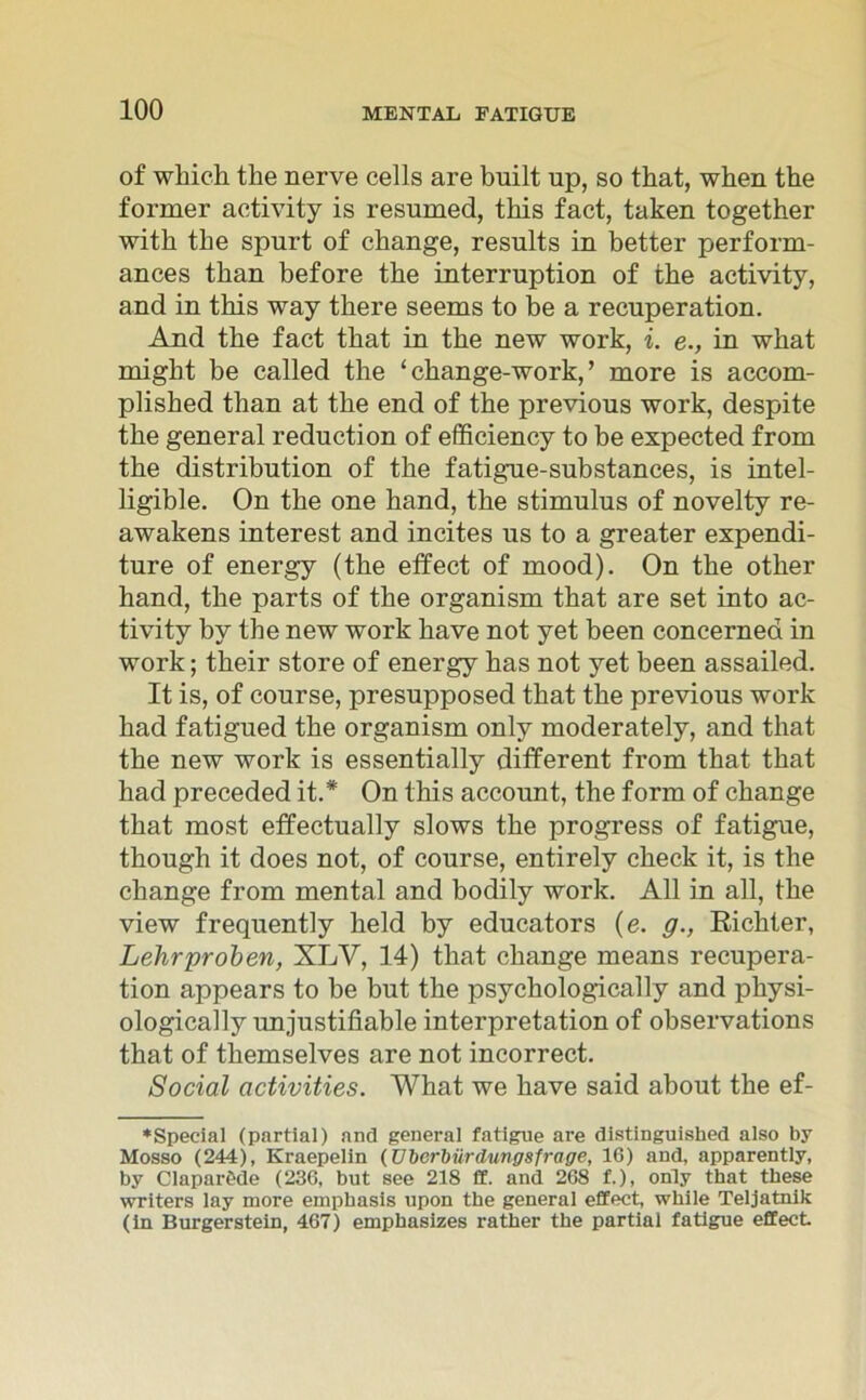 of which the nerve cells are built up, so that, wben the former aetivity is resumed, tbis fact, taken together witb tbe spurt of change, results in better perform- ances tban before the interruption of the aetivity, and in this way there seems to be a recuperation. And the fact that in the new work, i. e., in what might be called the ‘ change-work, ’ more is accom- plished than at the end of the previous work, despite the general reduction of efficiency to be expected from the distribution of the fatigue-substances, is intel- ligible. On the one hand, the Stimulus of novelty re- awakens interest and incites us to a greater expendi- ture of energy (the effect of mood). On the other hand, the parts of the organism that are set into ac- tivity by the new work have not yet been concernea in work; their störe of energy has not yet been assailed. It is, of course, presupposed that the previous work had fatigued the organism only moderately, and that the new work is essentially different from that that had preceded it.* On this account, the form of change that most effectually slows the progress of fatigue, though it does not, of course, entirely check it, is the change from mental and bodily work. All in all, the view frequently held by educators (e. g., Bichter, Lehrproben, XLV, 14) that change means recupera- tion appears to be but the psychologically and physi- ologically unjustifiable interpretation of observations that of themselves are not incorrect. Social activities. What we have said about the ef- ♦Special (partial) and general fatigue are distinguished also by Mosso (244), Kraepelin (Überbürdungsfrage, 16) and, apparently, by Claparöde (236, but see 218 ff. and 268 f.), only that these writers lay more emphasis upon the general effect, while Teljatnik (in Burgerstein, 467) emphasizes rather the partial fatigue effect