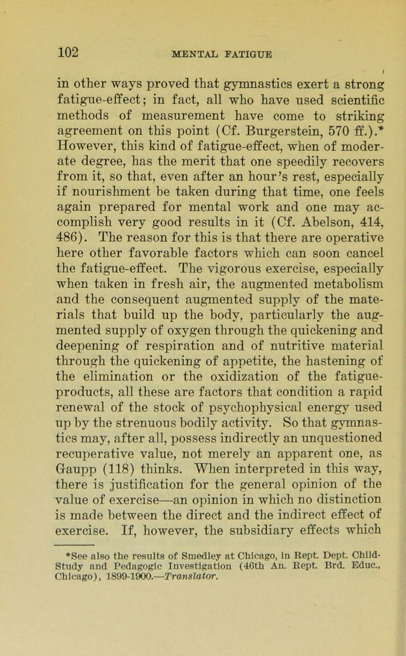 in other ways proved that gymnastics exert a strong fatigue-effect; in fact, all who have nsed scientific methods of measurement have come to striking agreement on tliis point (Cf. Burgerstein, 570 ff.).* However, this kind of fatigue-effect, wken of moder- ate degree, has the merit that one speedily recovers from it, so that, even after an hour’s rest, especially if nourishment be taken during that time, one feels again prepared for mental work and one may ac- complish very good results in it (Cf. Abelson, 414, 486). The reason for this is that there are operative here other favorable factors wliich can soon cancel the fatigue-effect. The vigorous exercise, especially when taken in fresh air, the augmented metabolism and the consequent augmented supply of the mate- rials that build up the body, particularly the aug- mented supply of oxygen through the quickening and deepening of respiration and of nutritive material through the quickening of appetite, the hastening of the elimination or the oxidization of the fatigue- products, all these are factors that condition a rapid renewal of the stock of psychophysical energy used up by the strenuous bodily activity. So that gymnas- tics may, after all, possess indirectlv an unquestioned recuperative value, not merely an apparent one, as Gaupp (118) tliinks. When interpreted in this way, there is justification for the general opinion of the value of exercise—an opinion in which no distinction is made between the direct and the indirect effect of exercise. If, however, the subsidiary effects which ♦See also the results of Smedley at Chicago, in Rept Dept. Child- Study and Pedagogic Investigation (4Gth An. Rept Brd. Educ., Ch i cago), 1899-1900.—Trans lator.