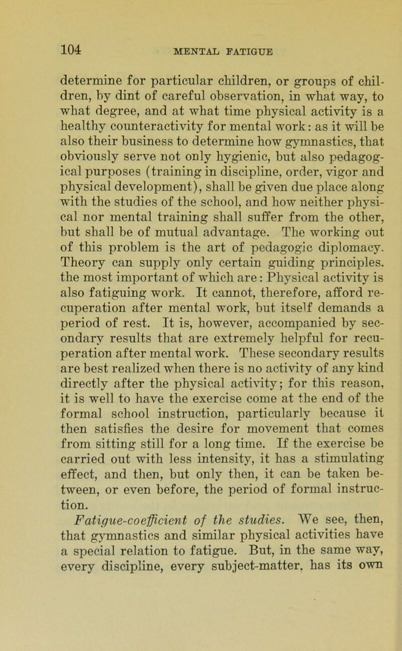 determine for particular cliildren, or groups of ckil- dren, by dint of careful observation, in wliat way, to wbat degree, and at what time physical activity is a healthy counteractivity for mental work: as it will be also tbeir business to determine kow gymnastics, that obvionsly serve not only bygienic, but also pedagog- ical purposes (training in discipline, order, vigor and physical development), skall be given due place along with the studies of the school, and kow neitker physi- cal nor mental training skall suffer from the other, bnt skall be of mutual advantage. The working out of tkis problem is the art of pedagogic diplomacy. Theory can supply only certain guiding principles. the most important of which are: Physical activity is also fatiguing work. It cannot, tkerefore, afford re- cuperation after mental work, but itself demands a period of rest. It is, kowever, accompanied by sec- ondary results that are extremely kelpful for recu- peration after mental work. These secondary results are best realized when tkere is no activity of any kind directly after the physical activity; for tkis reason, it is well to have the exercise come at the end of the formal school instruction, particularly because it then satisfies the desire for movement that comes from sitting still for a long time. If the exercise be carried out with less intensity, it has a stimulating effect, and then, but only then, it can be taken be- tween, or even before, the period of formal instruc- tion. Fatigue-coefficient of the studies. We see, then, that gymnastics and similar physical activities have a special relation to fatigue. But, in the same wav, every discipline, every subject-matter, has its own