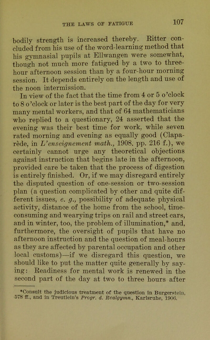 bodily strength is increased thereby. Ritter con- cluded from bis use of tbe word-learning metbod that bis gymnasial pupils at Ellwangen were somewkat, tkougk not mucb more fatigued by a two to tkree- kourafternoon session tkan by a four-kour morning session. It depends entirely on tke lengtk and use of tke noon intermission. In view of tke fact tkat tke time from 4 or 5 o’clock to 8 o ’clock or later is tke best part of tke day f or very many mental workers, and tkat of 64 matkematicians wko replied to a questionary, 24 asserted tkat tke evening was tkeir best time for work. wkile seven rated morning and evening as equally good (Clapa- rede, in L’enseignement math., 1908. pp. 216 f.), we certainly cannot urge any tkeoretical objections against instruction tkat begins late in tke afternoon, provided care be taken tkat tke process of digestion is entirely fmisked. Or, if we may disregard entirely tke disputed question of one-session or two-session plan (a question complicated by otker and quite dif- ferent issues, e. g., possibility of adequate pkysical activity, distance of tke kome from tke sckool, tirue- consuming and wearying trips on rail and Street cars, and in winter, too, tke problem of illumination,# and, furtkermore, tke oversigkt of pupils tkat kave no afternoon instruction and tke question of meal-kours as tkey are affected by parental occupation and otker local customs)—if we disregard tkis question, we skould like to put tke matter quite generally by say- ing: Readiness for mental work is renewed in tke second part of tke day at two to tkree kours after __*C°nsult the judieious treatment of the question in Burgerstein, 578 ff., and in Treutlein’s Progr. d. Realgymn., Karlsruhe, 1906.