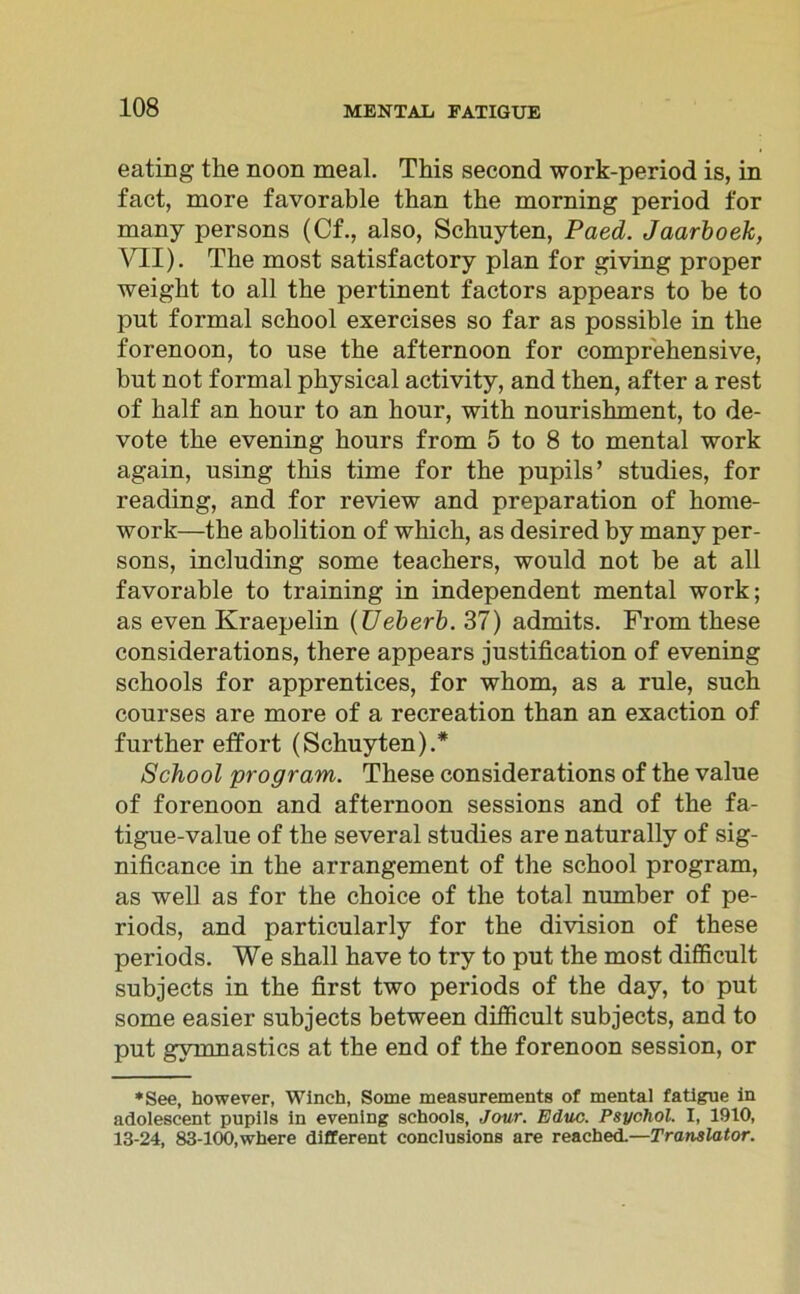 eating the noon meal. This second work-period is, in fact, more favorable than the morning period for many persons (Cf., also, Schuyten, Paed. Jaarboek, VII). The most satisfactory plan for giving proper weight to all the pertinent factors appears to be to put formal school exercises so far as possible in the forenoon, to use the afternoon for comprehensive, but not formal physical activity, and then, after a rest of half an hour to an hour, with nourishment, to de- vote the evening hours from 5 to 8 to mental work again, using this time for the pupils’ studies, for reading, and for review and preparation of home- work—the abolition of which, as desired by many per- sons, including some teachers, would not be at all favorable to training in independent mental work; as even Kraepelin (Ueberb. 37) admits. From these considerations, there appears justification of evening schools for apprentices, for whom, as a rule, such courses are more of a recreation than an exaction of further effort (Schuyten).* School pro gram. These considerations of the value of forenoon and afternoon sessions and of the fa- tigue-value of the several studies are naturally of sig- nificance in the arrangement of the school program, as well as for the choice of the total number of pe- riods, and particularly for the division of these periods. We shall have to try to put the most difficult subjects in the first two periods of the day, to put some easier subjects between difficult subjects, and to put gymnastics at the end of the forenoon session, or ♦See, however, Winch, Some measurements of mental fatigue in adolescent pupils in evening schools, Jour. Educ. Psychol. I, 1910, 13-24, 83-100,where different conclusions are reached.—Translator.