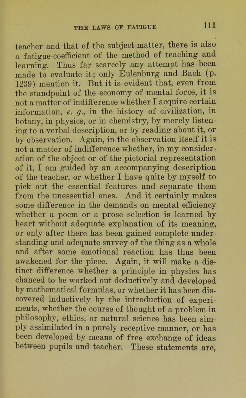 teacher and that of the subject-matter, there is also a fatigue-coefficient of the method of teaching and learning. Thus far scarcely any attempt has been made to evaluate it; only Eulenburg and Bach (p. 1239) mention it. But it is evident that, even from the standpoint of the economy of mental force, it is not a matter of indifference whether I acquire certain information, e. g., in the history of civilization, in botany, in physics, or in chemistry, by merely listen- ing to a verbal description, or by reading about it, or by observation. Again, in the observation itself it is not a matter of indifference whether, in my eonsider - ation of the object or of the pictorial representation of it, I am guided by an accompanying description of the teacher, or whether I have quite by myself to pick out the essential features and separate them from the unessential ones. And it certainly makes some difference in the demands on mental efficiency whether a poem or a prose selection is learned by heart without adequate explanation of its meaning, or only after there has been gained complete under- standing and adequate survey of the thing as a whole and after some emotional reaction has thus been awakened for the piece. Again, it will make a dis- tinct difference whether a principle in physics has chanced to be worked out deductively and developed by mathematical formulas, or whether it has been dis- covered inductively by the introduction of experi- ments, whether the course of thought of a problem in philosophy, ethics, or natural Science has been sim- ply assimilated in a purely receptive manner, or has been developed by means of free exchange of ideas between pupils and teacher. These statements are,