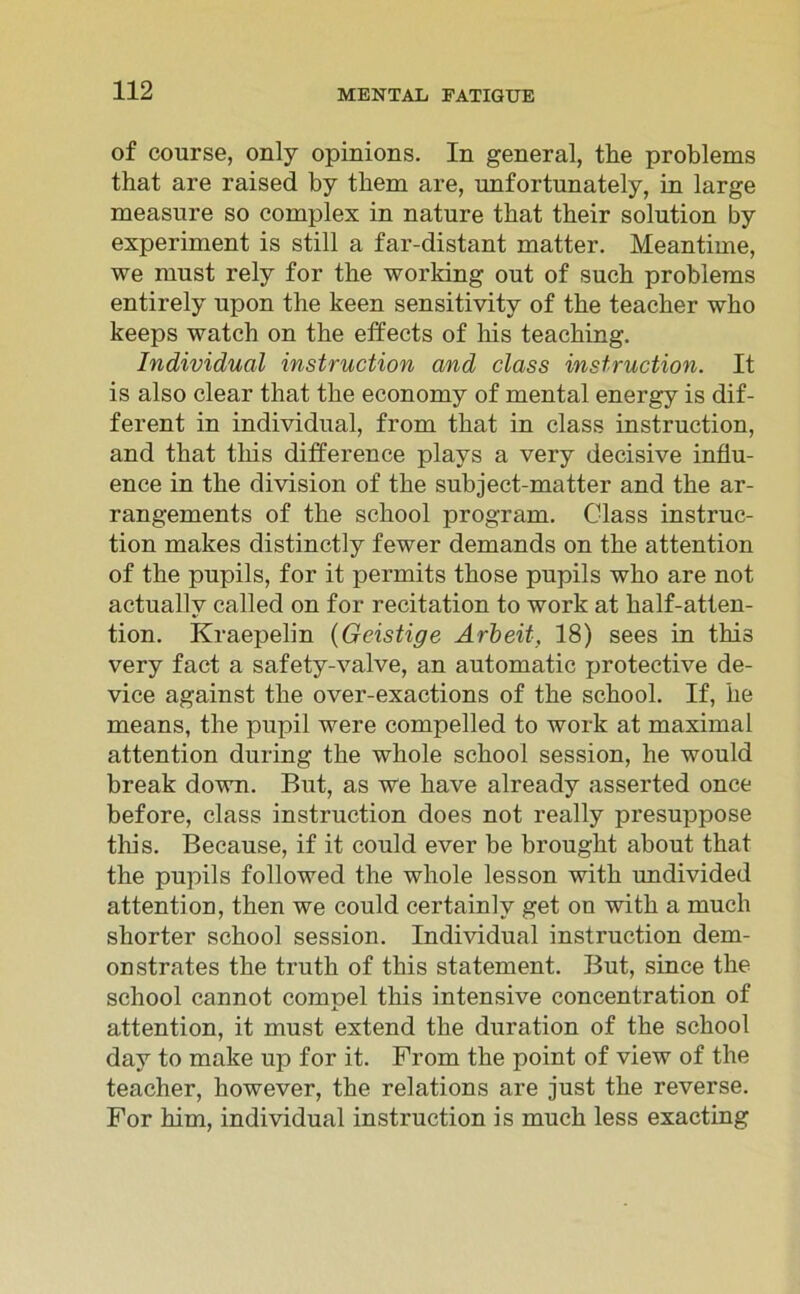 of course, only opinions. In general, the problems that are raised by them are, unfortunately, in large measure so complex in nature tbat their solntion by experiment is still a far-distant matter. Meantime, we must rely for the working out of such problems entirely upon the keen sensitivitv of the teacher who keeps watch on the effects of his teaching. Individual instruction and dass instruction. It is also clear that the economy of mental energy is dif- ferent in individual, from that in dass instruction, and that tliis difference plavs a very decisive influ- ence in the division of the subject-matter and the ar- rangements of the school program, dass instruc- tion makes distinctly fewer demands on the attention of the pupils, for it permits those pupils who are not actuallv called on for recitation to work at half-atten- tion. Kraepelin (Geistige Arbeit, 18) sees in this very fact a safety-valve, an automatic protective de- vice against the over-exactions of the school. If, he means, the pupil were compelled to work at maximal attention during the whole school session, he would break down. But, as we have already asserted once before, dass instruction does not really presuppose tliis. Because, if it could ever be brought about that the pupils followed the whole lesson with undivided attention, then we could certainlv get on with a much shorter school session. Individual instruction dem- onstrates the truth of this statement. But, since the school cannot compel this intensive concentration of attention, it must extend the duration of the school day to make up for it. From the point of view of the teacher, however, the relations are just the reverse. For him, individual instruction is much less exacting