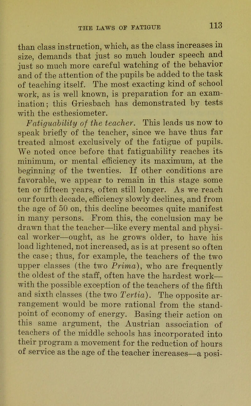 tlian dass instruction, wkich, as the dass increases in size, demands that just so much louder speech and just so much more careful watching of the behavior and of the attention of the pupils be added to the task of teaching itself. The most exacting kind of school work, as is well known, is preparation for an exam- ination; tliis Griesbach has demonstrated by tests with the esthesiometer. Fatiguability of the teacher. This leads us now to speak briefly of the teacher, since we kave tkus far treated almost exclusively of the fatigue of pupils. We noted onc.e before that fatiguability reaches its minimum, or mental efficiency its maximum, at the beginning of the twenties. If other conditions are favorable, we appear to remain in this stage some ten or fifteen years, often still longer. As we reach our fourth decade, efficiency slowly declines, and from the age of 50 on, this decline becomes quite manifest in many persons. From this, the condusion may be drawn that the teacher—like every mental and pliysi- cal worker—ought, as he grows older, to have bis load lightened, not increased, as is at present so often the case; thus, for example, the teachers of the two upper classes (the two Prima), who are frequently the oldest of the staff, often have the hardest work— with the possibie exception of the teachers of the fifth and sixth classes (the two Tertia). The opposite ar- rangement would be more rational from the stand- point of economy of energy. Basing their action on this same argument, the Austrian association of teachers of the middle schools has incorporated into their program a movement for the reduc-tion of hours of Service as the age of the teacher increases—a posi-