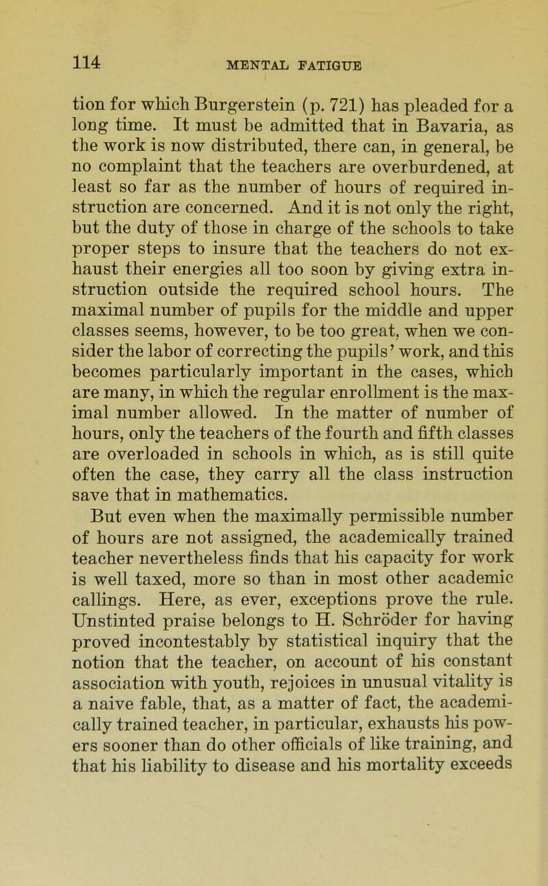 tion for which Burgerstein (p. 721) has pleaded for a long time. It must be admitted that in Bavaria, as the work is now distributed, there can, in general, be no complaint that the teachers are overburdened, at ieast so far as the number of hours of required in- struction are concerned. And it is not only the right, but the duty of those in Charge of the schools to take proper steps to insure that the teachers do not ex- haust their energies all too soon by giving extra in- struction outside the required school hours. The maximal number of pupils for the middle and upper classes seems, however, to be too great, when we con- sider the labor of correcting the pupils’ work, and this becomes particularly important in the cases, which are many, in which the regulär enrollment is the max- imal number allowed. In the matter of number of hours, only the teachers of the fourth and fifth classes are overloaded in schools in which, as is still quite often the case, they carry all the dass instruction save that in mathematics. But even when the maximally permissible number of hours are not assigned, the academically trained teacher nevertheless finds that his capacity for work is well taxed, more so than in most other academic callings. Here, as ever, exceptions prove the rule. Unstinted praise belongs to H. Schröder for having proved incontestably by Statistical inquiry that the notion that the teacher, on account of his constant association with youth, rejoices in unusual vitality is a naive fable, that, as a matter of fact, the academi- cally trained teacher, in particular, exhausts his pow- ers sooner than do other officials of like training, and that his liability to disease and his mortality exceeds