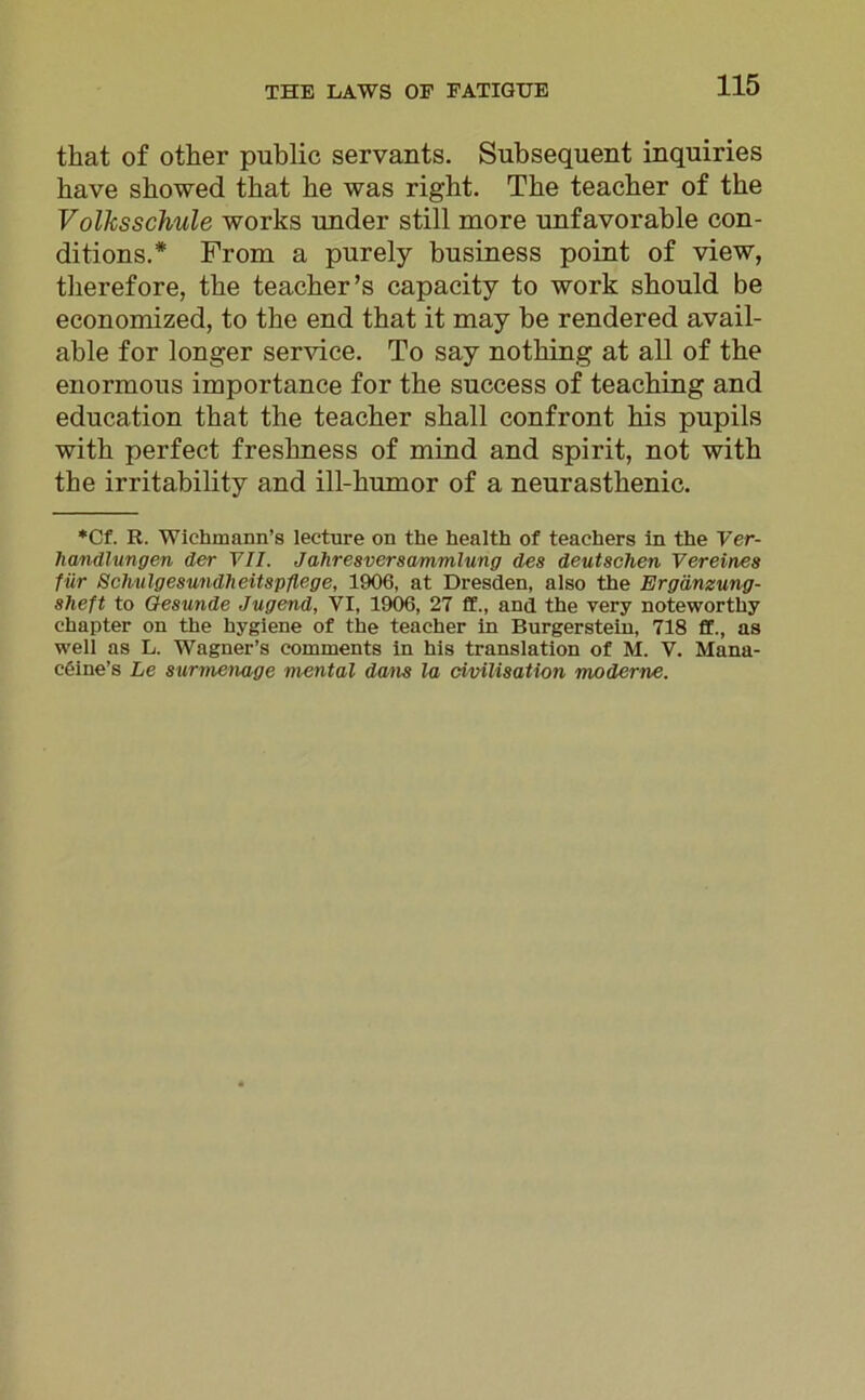 tkat of other public servants. Subsequent inquiries bave sbowed tbat be was right. The teacber of tbe Volksschule works under still more unfavorable con- ditions.* From a purely business point of view, tberefore, tbe teacher’s capacity to work sbould be economized, to tbe end tbat it may be rendered avail- able for longer Service. To say notking at all of the enormous importance for tbe success of teaching and education tbat the teacber sball confront his pupils witb perfect fresbness of mind and spirit, not with the irritability and ill-kumor of a neurastbenic. *Cf. R. Wiehmann’s lecture on the health of teachers in the Ver- handlungen der VII. Jahresversammlung des deutschen Vereines für Schulgesundheitspflege, 1906, at Dresden, also the Ergänzung- sheft to Gesunde Jugend, VI, 1906, 27 ff., and the very noteworthy chapter on the hygiene of the teacher in Burgerstein, 718 ff., as well as L. Wagner’s comments in his translation of M. V. Mana- c&ine’s Le surmenage mental da/ns la civilisation moderne.