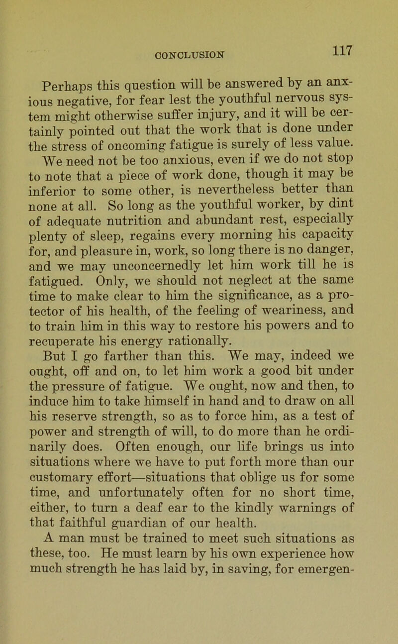 Perhaps tbis question will be answered by an anx- ions negative, for fear lest tbe youtbful nervous Sys- tem might otberwise sntfer injnry, and it will be cer- tainlv pointed out tbat tbe work tbat is done under tbe stress of oncoming fatigue is surely of less value. We need not be too anxious, even if we do not stop to note tbat a piece of work done, thougb it may be inferior to some otber, is nevertbeless better tban none at all. So long as tbe youtbful worker, by dint of adequate nutrition and abundant rest, especially plenty of sleep, regains every morning bis capacity for, and pleasure in, work, so long tbere is no danger, and we may unconcernedly let bim work tili be is fatigued. Only, we sbould not neglect at tbe same time to make clear to bim tbe significance, as a pro- tector of bis bealtb, of tbe feeling of weariness, and to train bim ln tbis way to restore bis powers and to recuperate bis energy rationally. But I go farther tban tbis. We may, indeed we ougbt, off and on, to let bim work a good bit under tbe pressure of fatigue. We ougbt, now and tben, to induce bim to take bimself in band and to draw on all bis reserve strengtb, so as to force bim, as a test of power and strengtb of will, to do more tban be ordi- narily does. Often enougb, our life brings us into situations wbere we bave to put fortb more tban our customary effort—situations tbat oblige us for some time, and unfortunately often for no sbort time, eitber, to turn a deaf ear to tbe kindly warnings of tbat faitbful guardian of our bealth. A man must be trained to meet such situations as these, too. He must learn by bis own experience bow mucb strengtb be bas laid by, in saving, for emergen-