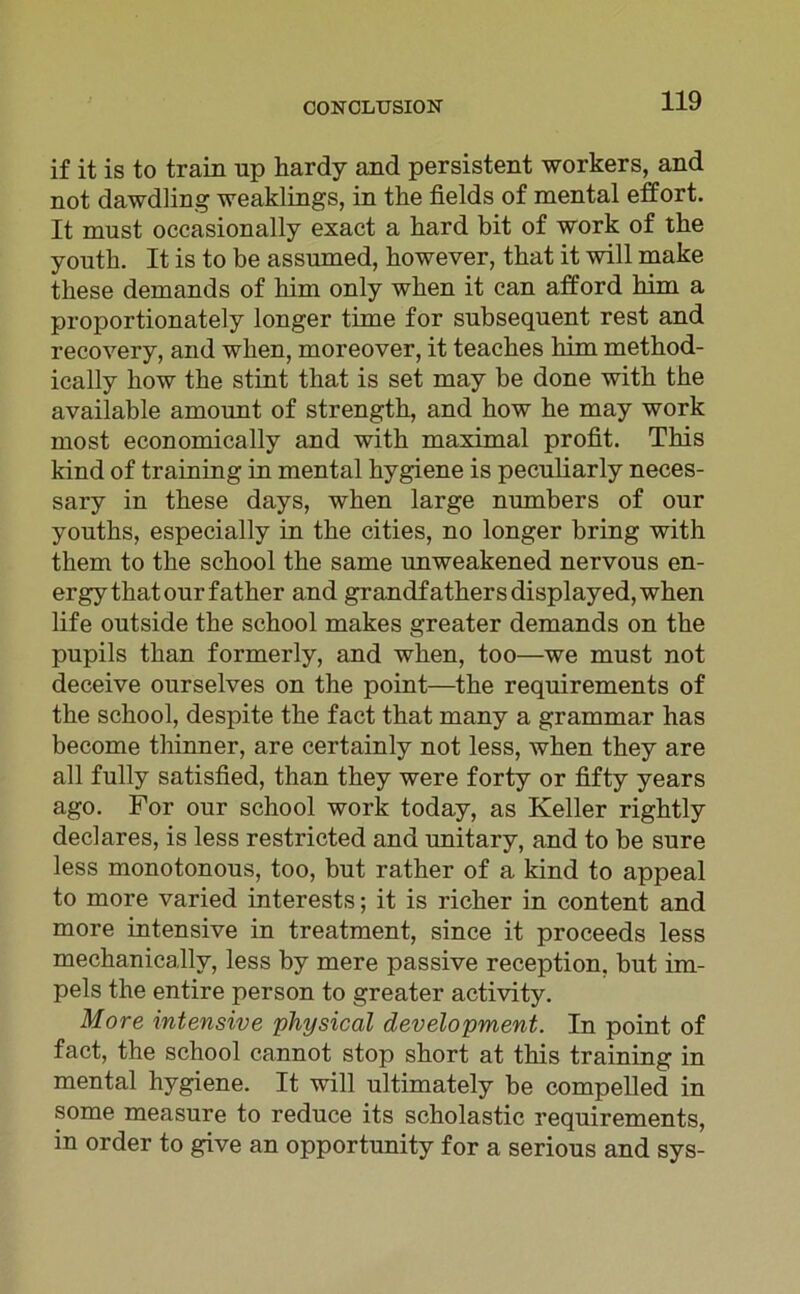 if it is to train np hardy and persistent workers, and not dawdling weaklings, in the fields of mental effort. It must occasionally exact a hard bit of work of the youth. It is to be assumed, kowever, that it will make tkese demands of him only wken it can atford him a proportionately longer time for snbsequent rest and recovery, and wken, moreover, it teackes kirn method- ically how tke stint that is set may be done witk the available arnount of strengtk, and kow ke may work most economically and witk maximal profit. This kind of training in mental kygiene is pecuharly neces- sary in tkese days, wken large numbers of our youtks, especially in tke cities, no longer bring with them to tke sckool tke same unweakened nervous en- ergy that our fatker and grandfathersdisplayed,when life outside tke sckool makes greater demands on the pupils tkan formerly, and wken, too—we must not deceive ourselves on the point—tke requirements of tke sckool, despite tke fact that many a grammar has become thinner, are certainly not less, wken they are all fully satisfied, than tkey were forty or fifty years ago. For our school work today, as Keller rigktly declares, is less restricted and unitary, and to be sure less monotonous, too, but ratker of a kind to appeal to more varied interests; it is ricker in content and more intensive in treatment, since it proceeds less mechanicallv, less by mere passive reception. but im- pels tke entire person to greater activity. More intensive physical development. In point of fact, the sckool cannot stop short at tkis training in mental hygiene. It will ultimately be compelled in some measure to reduce its scholastic requirements, in order to give an opportunity for a serious and sys-