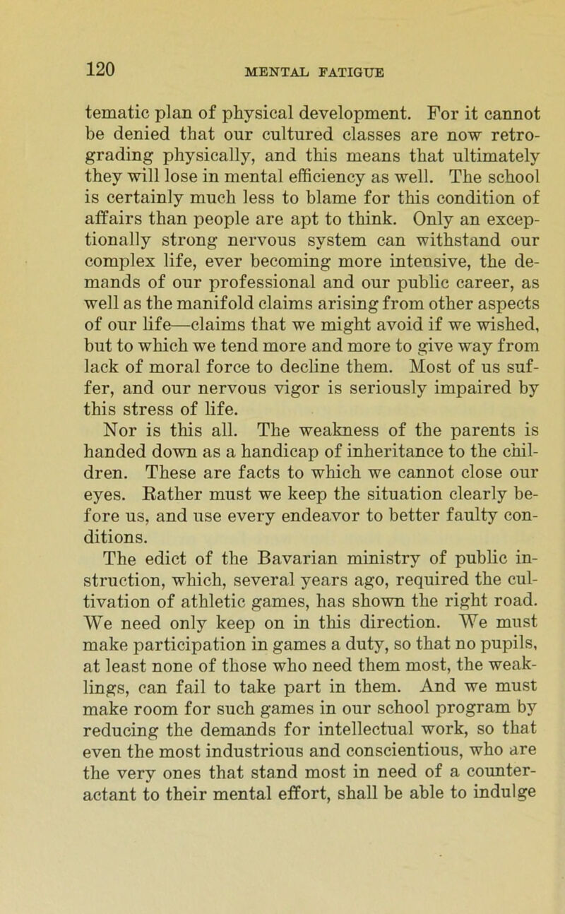 tematic plan of physical development. For it cannot be denied that our cultured classes are now retro- grading physically, and this means that ultimately they will lose in mental efficiency as well. The sckool is certainly mueh less to blame for this condition of affairs than people are apt to think. Only an excep- tionally strong nervous System can withstand our complex life, ever becoming more intensive, tke de- mands of our Professional and our public career, as well as the manifold Claims arising from otker aspects of our life—Claims that we might avoid if we wished, but to wkick we tend more and more to give way from lack of moral force to decline them. Most of us suf- fer, and our nervous vigor is seriously impaired by this stress of life. Nor is this all. The weakness of the parents is handed down as a handicap of inheritance to the chil- dren. These are facts to which we cannot close our eyes. Rather must we keep the Situation clearly be- fore us, and use every endeavor to better faulty con- ditions. The edict of the Bavarian ministry of public in- struction, which, several years ago, required the cul- tivation of athletic games, has shown the right road. We need only keep on in this direction. We must make participation in games a duty, so that no pupils, at least none of tliose who need them most, the weak- lings, can fail to take part in them. And we must make room for such games in our school program by reducing the demands for intellectual work, so that even the most industrious and conscientious, who are the very ones that stand most in need of a counter- actant to their mental effort, shall be able to indulge