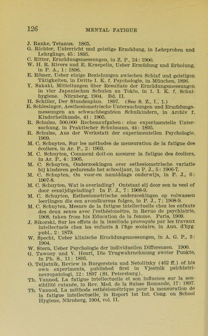 J. Ranke, Tetanus. 1865. G. Richter, Unterricht und geistige Ermüdung, in Lehrproben und Lehrgänge, 45: 1895. C. Ritter, Ermüdungsmessungen, in Z. P., 24: 1900. W. H. R. Rivers und E. Kraepelin, Ueber Ermüdung und Erholung, in P. A„ 1: 1896. E. Römer, Ueber einige Beziehungen zwischen Schlaf und geistigen Tätigkeiten, in Dritte I. K. f. Psychologie, in München, 1896. Y. Sakaki, Mitteilungen über Resultate der Ermüdungsmessungen in vier Japanischen Schulen zu Tokio, in 1. I. K. f. Schul- hygiene. Nürnberg, 1904. Bd. II. H. Schiller, Der Stundenplan. 1897. (See S. Z., I., 1.) E. Schlesinger, Aesthesiometrische Untersuchungen und Ermüdungs- messungen an Schwachbegabten Schulkindern, in Archiv f. Kinderheilkunde, 41: 1905. R. Schulze, 500,000 Rechenaufgaben: eine experimentelle Unter- suchung, in Praktischer Schulmann, 44: 1895. R. Schulze, Aus der Werkstatt der experimentellen Psychologie. 1909. M. C. Schuyten, Sur les methodes de mensuration de la fatigue des öcoliers, in Ar. P., 2: 1903. M. C. Schuyten, Comment doit-on mesurer la fatigue des öcoliers, in Ar. P., 4: 1905. M. C. Schuyten, Onderzoekingen over esthesiometrische variatie bij kinderen gedurende het sc-hooljaar, in P. J., 5: 1906-7. M. C. Schuyten, On voor-en namiddags onderwijs, in P. J., 6: 1907-8. M. C. Schuyten, Wat is overlading? Ontstaat sij door een te veel of door eenzijdigelading? In P. J., 7: 1908-9. M. C. Schuyten, Esthesiometrische onderzoekingen op volwassen leerlingen die een avondkursus folgen, in P. J., 7: 1908-9. M. C. Schuyten, Mesure de la fatigue intellectuelle chez les enfants des deux sexes avec 1’estMsiomötre, in Revue de psychiatrie, 1908. taken from his Education de la femme. Paris, 1909. J. Sikorski, Sur les effets de la lassitude provoquöe par les travaux intellectuels chez les enfants ä l’äge scolaire, in Ann. d’hyg. publ., 2: 1879. W. Specht, Ueber klinische Ermüdungsmessungen, in A. G. P., 3: 1904. W. Stern, Ueber Psychologie der individuellen Differenzen. 1900. G. Tawney und Y. Henri, Die Trugwahrnehmung zweier Punkte, in Ph. S„ 11: 1895. O. Teljatnik, Review in Burgerstein und Netolitzky (462 ft.) of his own experiments, published first in Vjestnik psichiatri- nevropatologi, 12: 1897 (St. Petersburg). Th. Yannod, La fatigue intellectuelle et son influence sur la sen- sibilitd cutanöe, in Rev. Med. de la Suisse Romande, 17: 1897. Th. Arannod, La inCtbode esthesiometrique pour la mensuration de la fatigue intellectuelle, in Report Ist Int Cong. on School Hygiene, Nürnberg, 1904, vol. II.