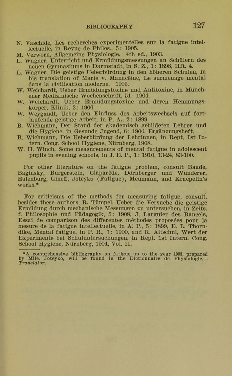 N. Vaschiele, Les recherches experimentelles snr la fatigue intel- lectuelle, in Revue de Philos., 5: 1905. M. Verworn, Allgemeine Physiologie. 4th ed., 1903. L. Wagner, Unterricht und Ermüdungsmessungen an Schülern des neuen Gymnasiums in Darmstadt, in S. Z., 1: 1898, Hft. 4. L. Wagner, Die geistige Ueberbürdung in den höheren Schulen, in bis translation of Marie v. Manaceine, Le surmenage mental dans la civilisation moderne. 1905. W. Weichardt, Ueber Ermüdungstoxine und Antitoxine, in Münch- ener Medizinische Wochenschrift, 51: 1904. W. Weichardt, Ueber Ermüdungstoxine und deren Hemmungs- körper. Klinik, 2: 1906. W. Weygandt, Ueber den Einfluss des Arbeitswechsels auf fort- laufende geistige Arbeit, in P. A., 2: 1899. B. Wichmann, Der Stand der akademisch gebildeten Lehrer und die Hygiene, in Gesunde Jugend, 6: 1906, Ergänzungsheft. B. Wichmann, Die Ueberbürdung der Lehrinnen, in Rept. Ist In- tern. Cong. School Hygiene, Nürnberg, 1908. W. H. Winch, Some measurements of mental fatigue in adolescent pupils in evening schools, in J. E. P., 1: 1910, 13-24, 83-100. For other literature on the fatigue problem, consult Baade, Baginsky, Burgerstein, Claparöde, Dornberger und Wunderer, Eulenburg, Gineff, Joteyko (Fatigue), Meumann, and Kraepelin's works.* For criticisms of the methods for measuring fatigue, consult, besides these authors, R. Tümpel, Ueber die Versuche die geistige Ermüdung durch mechanische Messungen zu untersuchen, in Zeits. f. Philosophie und Pädagogik, 5: 1908, J. Larguier des Baneeis, Essai de comparison des differentes möthodes proposees pour la mesure de la fatigue intellectuelle, in A. P., 5: 1899, E. L. Thorn- dike, Mental fatigue, in P. R., 7: 1900, and R. Altschul, Wert der Experimente bei Schuluntersuchungen, in Rept. Ist Intern. Cong. School Hygiene, Nürnberg, 1904, Vol. II. *A comprehensive blbllography on fatigue up to the year 1903, prepared by Mlle. Joteyko, will be found in the Dictionnaire de Physiologie.— Translator.