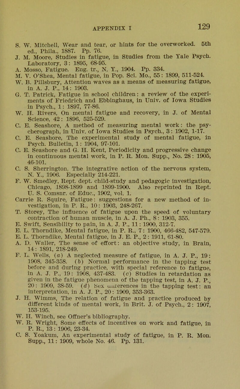 S. W. Mitchell, Wear and tear, or hints for the overworked. 5th ed., Phila., 1887. Pp. 76. J. M. Moore, Studies in fatigue, in Studies from the Yale Psych. Laboratory, 3: 1895, 68-95. A. Mosso, Fatigue. Eng. tr., N. Y., 1904. Pp. 334. M. Y. O’Shea, Mental fatigue, in Pop. Sei. Mo., 55: 1899, 511-524. W. B. Pillsbury, Attention waves as a means of measuring fatigue, in A. J. P„ 14: 1903. G. T. Patrick, Fatigue in school children: a review of the experi- ments of Friedrich and Ebbinghaus, in Univ. of Iowa Studies in Psych., 1: 1897, 77-86. W. H. Rivers, On mental fatigue and recovery, in J. of Mental Science, 42: 1896, 525-529. C. E. Seashore, A method of measuring mental work: the psy- cherograph, in Univ. of Iowa Studies in Psych., 3: 1902, 1-17. C. E. Seashore, The experimental study of mental fatigue, in Psych. Bulletin, 1: 1904, 97-101. C. E. Seashore and G. H. Kent, Periodicity and progressive change in continuous mental work, in P. R. Mon. Supp., No. 28: 1905, 46-101. C. S. Sherrington. The integrative action of the nervous System, N. Y„ 1906. Especially 214-221. F. W. Smedley, Rept. dept. child-study and pedagogic investigation, Chicago, 1898-1899 and 1899-1900. Also reprinted in Rept. U. S. Comsnr. of Educ., 1902, vol. 1. Carrie R. Squire, Fatigue: suggestions for a new method of in- vestigation, in P. R., 10: 1903, 248-267. T. Storey, The influence of fatigue upon the speed of voluntary contraction of human muscle, in A. J. Ph., 8: 1903, 355. E. Swift, Sensibility to pain, in A. J. P., 11: 1900, 312-7. E. L. Thorndike, Mental fatigue, in P. R., 7: 1900, 466-482, 547-579. E. L. Thorndike, Mental fatigue, in J. E. P., 2: 1911, 61-80. A. D. Waller, The sense of effort: an objective study, in Brain, 14: 1891, 218-249. F. L. Wells, (a) A neglected measure of fatigue, in A. J. P., 19: 1908, 345-358. (b) Normal performance in the tapping test before and durlng practice, with special reference to fatigue, in A. J. P., 19: 1908, 437-483. (c) Studies in retardation as given in the fatigue phenomena of the tapping test, in A. J. P., 20: 1909, 38-59. (d) Sex uinerences in the tapping test: an Interpretation, in A. J. P., 20: 1909, 353-363. J. H. Wimms, The relation of fatigue and practice produced by different kinds of mental work, in Brit. J. of Psych., 2: 1907, 153-195. W. II. Winch, see Offner’s bibliography. W. R. Wright, Some effects of incentives on work and fatigue, in P. R., 13: 1906, 23-34. C. S. Yoakum, An experimental study of fatigue, in P. R. Mon. Supp., 11: 1909, whole No. 46. Pp. 131.