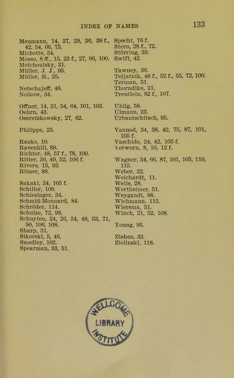 Meumann, 14, 27, 29, 36, 38 f., 42, 54, 66, 75. Michotte, 34. Mosso, 8 ff., 15, 23 f., 27, 96, 100. Motchoulsky, 31. Müller, J. J., 95. Müller, R., 25. Netsehajeff, 48. Noikow, 34. Offner, 14, 31, 54, 64, 101, 103. Oehrn, 43. Oseretzkowsky, 27, 62. Philippe, 25. Ranke, 10. Ravenhill, 89. Richter, 48, 57 f., 78, 100. Ritter, 36, 49, 52, 106 f. Rivers, 13, 93. Römer, 88. Sakaki, 34, 105 f. Schiller, 109. Schlesinger, 34. Schmid-Monnard, 84. Schröder, 114. Schulze, 72, 98. Schuyten, 24, 26, 34, 48, 53, 71, 90, 106, 108. Sharp, 51. Sikorski, 5, 46. Smedley, 102. Spearman, 33, 51. Specht, 76 f. Stern, 28 f., 72. Störring, 39. Swift, 42. Tawney, 36. Teljatnik, 48 f., 52 f., 55, 72,100. Terman, 51. Thorndike, 21. Treutlein, 82 f., 107. Uhlig, 58. Ulmann, 23. Urbantschitsch, 95. Vannod, 34, 38, 42, 75, 87, 101, 105 f. Vaschide, 24, 42, 105 f. V erworn, 8, 10, 12 f. Wagner, 34, 66, 87, 101, 105, 110, 115. Weber, 32. Weichardt, 11. Wells, 28. Wertheimer, 51. Weygandt, 98. Wichmann, 115. Wiersma, 51. Wineh, 21, 52, 108. Toung, 95. Ziehen, 33. Zielinski, 118.