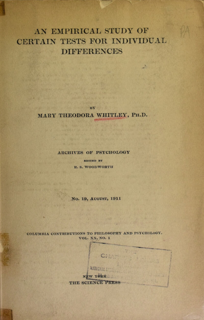 V.' AN EMPIRICAL STUDY OF CERTAIN TESTS FOR INDIVIDUAL DIFFERENCES % BY MARY THEODORA WHITLEY, Pii.D. ARCHIVES OF PSYCHOLOGY BBITBD BT K. S. WOODWOBTH No. 19, AUGUST, 1911 COLUMBIA CONTRIBUTIONS TO PHILOSOPHY AND PSYCHOLOGY, VOL. XX, NO. 1
