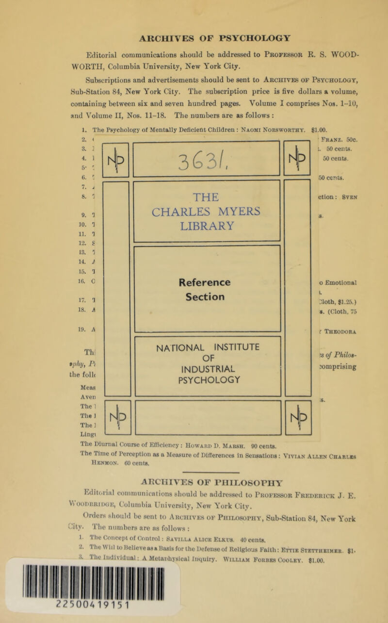 ARCHIVES OF PSYCHOLOGY Editorial communications should be addressed to Professor R. S. WOOD- WORTH, Columbia University, New York City. Subscriptions and advertisements should be sent to Archives of Psychology, Sub-Station 84, New York City. The subscription price is five dollars a volume, containing between six and seven hundred pages. Volume 1 comprises Nos. 1-iU, and Volume II, Nos. 11-18. The numbers are as follows : Tbi npky, Pi the folb Meas Aven The 1 The J The] Lingi NATIONAL INSTITUTE OF INDUSTRIAL PSYCHOLOGY 3. 1 4. 1 5- : 6 hip 3C3l, 7. J 8. THE 9. 3 CHARLES MYERS 10. 3 11. 3 19 c LIBRARY 13. 3 14. / 15. 3 16. 0 Reference 17. 3 Section 18. A 19. A 1. The Psychology of Mentally Deficient Children: Naomi Norsworthy. 81.00. ' Franz. 50c. :. 50 cents. 50 cents. 50 cents. ctlon: SvKN o Emotional I. Jloth, 81.25.) 8. (Cloth, 75 r Theodora M oj PhiloB- jomprising hip i' 1 hip The Diurnal Course of Efhciency: Howard D. Marsh. 90 cents. The Time of Perception as a Measure of Differences in Sensations: Vivian Allen Charles Henmon. 60 cents. ARCHIVES OF rillLOSOPHY Editiivial communications should be addressed to Professor Frederick J. E. \\ ooDRRiDGE, Columbia University, New York City. Orders should be sent to Archives of Philosophy, Sub-Station 84, New York City. The numbers are ns follows : 1. The Concept of Control: SaVILLA Alice Elkps. 40 cent*. 2. The Will mllelleve as a Basis for the Defense of Religious Faith: Ettie Stettheimer. 81‘ 3. The Individual: A Melanhysical Inquiry. William Forbes Cooley. 81.00.