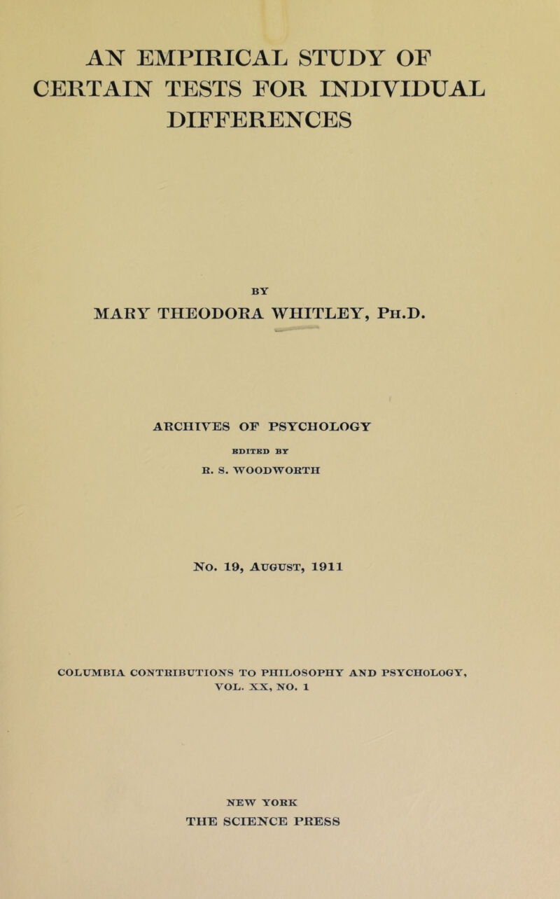 AN EMPIRICAL STUDY OF CERTAIN TESTS FOR INDIVIDUAL DIFFERENCES BY MARY THEODORA WHITLEY, Ph.D. ARCHIVES OF PSYCHOLOGY BDITBD BT B. S. WOODWOBTH No. 19, August, 1911 COLUMBIA CONTRIBUTIONS TO PHILOSOPHY AND PSYCHOLOGY, VOL. XX, NO. 1 NEW YORK THE SCIENCE PRESS