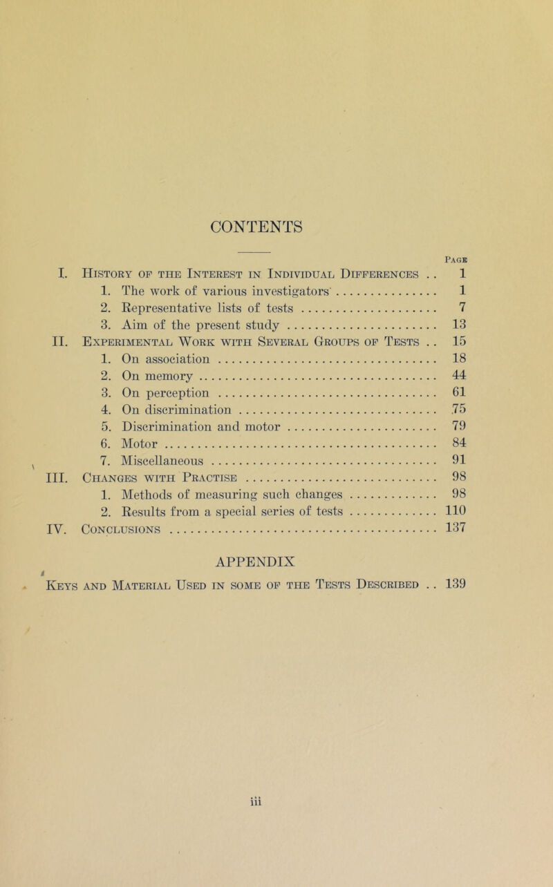 CONTENTS Page I. History of the Interest in Individual Differences .. 1 1. The work of various investigators’ 1 2. Representative lists of tests 7 3. Aim of the present study 13 II. Experimental Work with Several Groups of Tests .. 15 1. On association 18 2. On memory 44 3. On perception 61 4. On discrimination .75 5. Discrimination and motor 79 6. Motor 84 7. Miscellaneous 91 III. Changes with Practise 98 1. Methods of measuring such changes 98 2. Results from a special series of tests 110 IV. Conclusions 137 APPENDIX t - Keys and Material Used in some of the Tests Described .. 139 iii