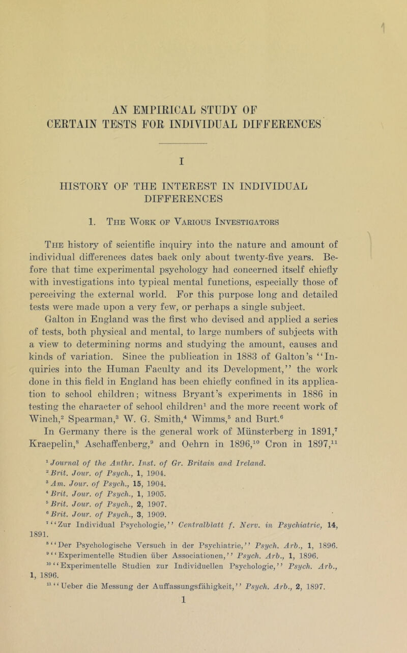 CERTAIN TESTS FOR INDIVIDUAL DIFFERENCES I HISTORY OF THE INTEREST IN INDIVIDUAL DIFFERENCES 1. The Work of Various Investigators The history of scientific inquiry into the nature and amount of individual differences dates back only about twenty-five years. Be- fore that time experimental psychology had concerned itself chiefly with investigations into typical mental functions, especially those of perceiving the external world. For this purpose long and detailed tests were made upon a very few, or perhaps a single subject. Galton in England was the first who devised and applied a series of tests, both phj^sical and mental, to large numbers of subjects with a view to determining norms and studying the amount, causes and kinds of variation. Since the publication in 1883 of Galton’s “In- quiries into the Human Faculty and its Development,” the work done in this field in England has been chiefly confined in its applica- tion to school children; witness Bryant’s experiments in 1886 in testing the character of school children^ and the more recent work of Winch,^ Spearman,® W. G. Smith,^ Wimms,® and Burt.® In Germany there is the general work of Miinsterberg in 1891,'^ Kraepelin,® Aschaffenberg,® and Oehrn in 1896,^® Cron in 1897,^^ ^Journal of the Anthr. Inst, of Gr. Britain and Ireland. -Brit. Jour, of Psych., 1, 1904. ^ Am. Jour, of Psych., 15, 1904. * Brit. Jour, of Psych., 1, 1905. ^ Brit. Jour, of Psych., 2, 1907. Brit. Jour, of Psych., 3, 1909. ’“Zur Individual Psychologie, ” Centralhlatt f. Nerv. in Psychiatric, 14, 1891. ®“Der Psychologische Versucli in der Psychiatric, ” Psych. Arh., 1, 1896. “ “ Experimentelle Studien iiber Associationen, ” Psych. Arh., 1, 1896. “ “Experimentelle Studien zur Individuellen Psychologie,” Psych. Arh., 1, 1896. ^‘‘Ueber die Messung der Auffassungsfilhigkeit,” Psych. Arh., 2, 1897.