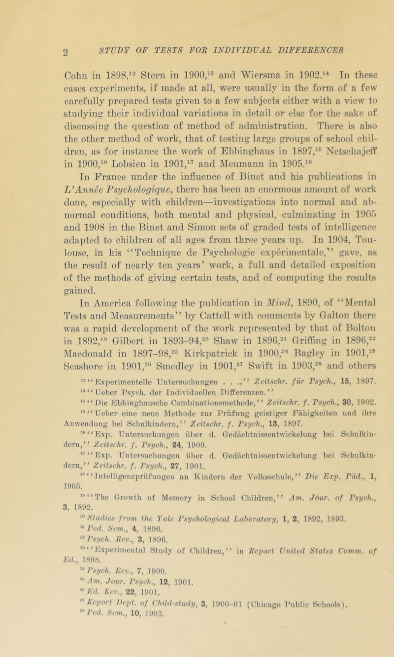 Cohn in 1898,^- Stern in 1900/^ and Wiersma in 1902/^ In these cases experiments, if made at all, were usually in the form of a few carefully prepared tests given to a few subjects either with a view to studying their individual variations in detail or else for the sake of discussing the question of method of administration. There is also the other method of work, that of testing large groups of school chil- dren, as for instance the work of Ebbinghaus in 1897,^® Netschajeff in 1900,^® Lobsien in 1901,^^ and Meumann in 1905.^® In France under the influence of Binet and his publications in L’Annee Psychologique, there has been an enormous amount of work done, especially with children—investigations into normal and ab- normal conditions, both mental and physical, culminating in 190b and 1908 in the Binet and Simon sets of graded tests of intelligence adapted to children of all ages from three years up. In 1904, Tou- louse, in his “Technique de Psychologic experimentale,” gave, as the result of nearly ten yeare’ work, a full and detailed exposition of the methods of giving certain tests, and of computing the results gained. In America following the ])ublication in Mind, 1890, of “IMental Tests and Measurements” by Cattell with comments by Galton there was a rapid development of the work re]U’esented by that of Bolton in 1892,'® Cxilbert in 1893-94,-® Shaw in Grifllng in 1896,=== Macdonald in 1897-98,-® Kirkpatrick in 1900,-'‘ Bagley in 1901,®® Seashore in 1901,®® Smedley in 1901,®' Swift in 1903,®® and others “ Kxpcrimcntclle Untersucluingcn . . ., ” Zcitschr. fiir Psych., 15, 1897. *““Uebcr I’sycli. cler liuiividuellcn Differonzen. ” ““ Die Ebbiugliausclic Combiuationsmethode, ” ZeUschr. f. Psych., 30, 1902. “ “ Ucber cine iieuc Methode zur Priifung geistiger Fahigkciten und ilire Anwendung bci Schulkindcm,” Zcilschr. f. Psych., 13, 1897. ’“Kxp. Untersuchungen iiber d. Gedachtnissentwickelung hei Sehulkiu- deni,” ZcU,<tchr. f. Psych., 24, 1900. ” “ Mxp. Untersuchungen iiber d. Gedachtnissentwickelung bei Scludkin- dorn, ” Zcitschr. f. P.sych., 27, 1901. ” “ Intelligenzpriifungen an Kindern der Volksschule, ” Die Exp. PM., 1, 1905. ’*“The Growth of Memory in School Children,” Am. Jour, of Psych., 3, 1892. ■^Studies from the Yale Psychological Laboratory, 1, 2, 1892, 1893. Fed. Setu., 4, 1890. Psych. Rev., 3, 1890. ‘ ‘ Exiteriniental Study of Children,” in Report United States Comm, of Ed., 1898. J’syeh. Rev., 7, 1900. “.D/i. Jour. J'syeh., 12, 1901. “ Ed. Lev., 22, 1901. h'eporl Dept, of Child-.dudy, 3, 1900-01 (Chicago Public Schools). Fed. Sem., 10, 1903.