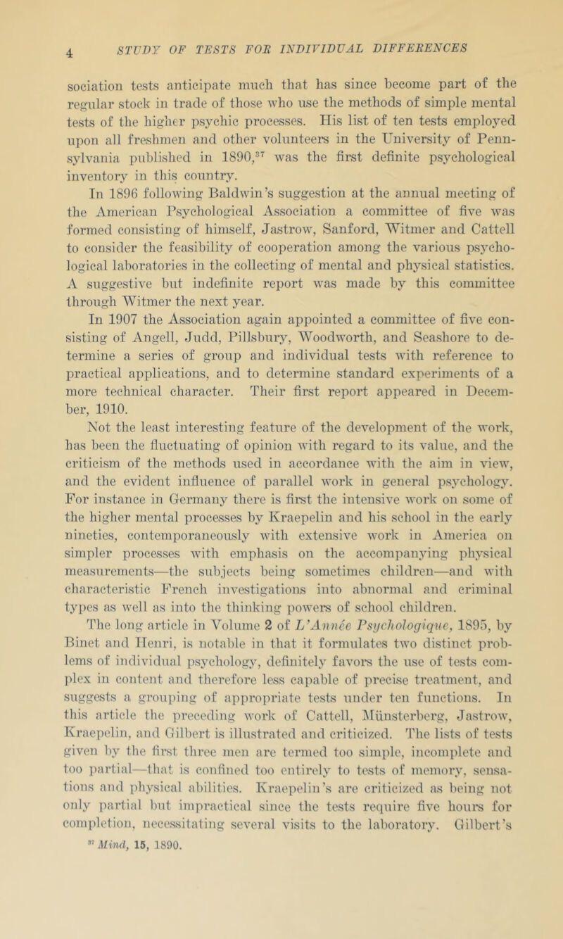 soeiation tests anticipate much that has since become part of the regular stock in trade of those who use the methods of simple mental tests of the higher psychic processes. Ilis list of ten tests emploj^ed upon all freshmen and other volunteers in the University of Penn- sylvania published in 1890,” was the first definite psj^chological inventory in this country. In 1896 following Baldwin’s suggestion at the annual meeting of the American Psychological Association a committee of five was formed consisting of himself, Jastrow, Sanford, Witmer and Cattell to consider the feasibility of cooperation among the various psycho- logical laboratories in the collecting of mental and physical statistics. A suggestive but indefinite report was made by this committee through Witmer the next year. In 1907 the Association again appointed a committee of five con- sisting of Angell, Judd, Pillsbury, Woodworth, and Seashore to de- termine a series of group and individual tests with reference to practical applications, and to determine standard experiments of a more technical character. Their first report appeared in Decem- ber, 1910. Not the least interesting feature of the development of the work, has been the fluctuating of opinion with regard to its value, and the criticism of the methods used in accordance with the aim in view, and the evident influence of parallel work in general psychology. For instance in Germany there is first the intensive work on some of the higher mental processes by Kraepelin and his school in the early nineties, contemporaneously with extensive work in America on simpler processes with emphasis on the accompanying physical measurements—the subjects being sometimes children—and with characteristic French investigations into abnormal and criminal types as well as into the thinking powere of school children. The long article in Volume 2 of L’Annee Psychologique, 1895, by Binet and Henri, is notable in that it formulates two distinct prob- lems of individual psychology, definitely favors the use of te.sts com- plex in content and therefore less capable of precise treatment, and suggests a grouping of appropriate tests under ten functions. In this article the preceding work of Cattell, iMilnsterberg, Jastrow, Kraepelin, and Gilbert is illustrated and criticized. The lists of tests given by the first three men are termed too simple, incomplete and too partial—that is confined too entirely to tests of memory, sensa- tions and physical abilities. Kraepelin’s are criticized as being not only partial but impractical since the tests require five houi's for completion, nece.ssitating several visits to the laboratory. Gilbert’s  Mind, 15, 1890.