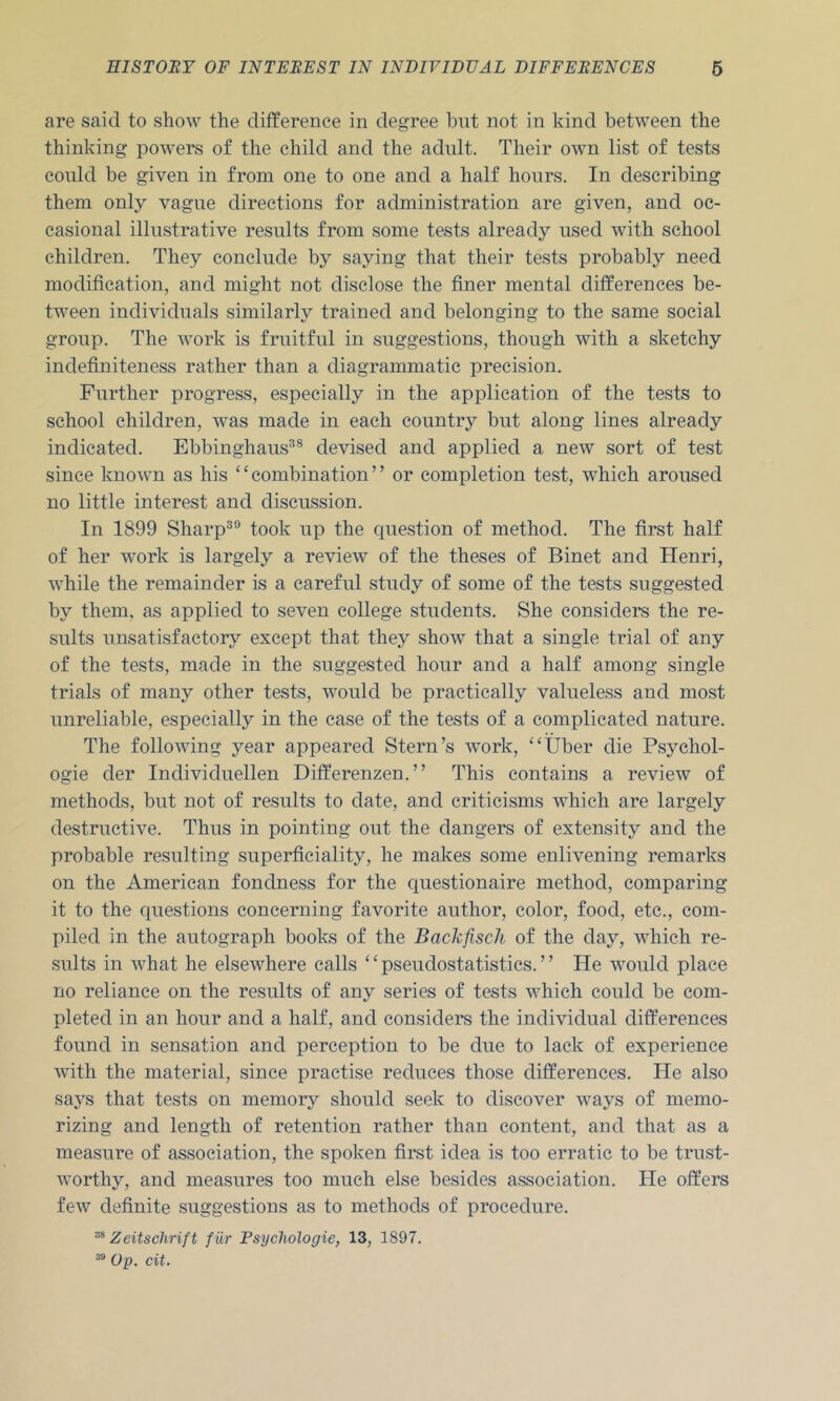 are said to show the difference in degree bnt not in kind between the thinking powers of the child and the adult. Their own list of tests conld be given in from one to one and a half hours. In describing them only vague directions for administration are given, and oc- casional illustrative results from some tests already used with school children. They conclude by saying that their tests probably need modification, and might not disclose the finer mental differences be- tween individuals similarly trained and belonging to the same social group. The work is fruitful in suggestions, though with a sketchy indefiniteness rather than a diagrammatic precision. Further progress, especially in the application of the tests to school children, was made in each country but along lines already indicated. Ebbinghaus^® devised and applied a new sort of test since known as his ‘ ‘ combination ’ ’ or completion test, which aroused no little interest and discussion. In 1899 Sharp®® took up the cjuestion of method. The first half of her work is largely a review of the theses of Binet and Henri, while the remainder is a careful study of some of the tests suggested by them, as applied to seven college students. She considers the re- sults unsatisfactory except that they show that a single trial of any of the tests, made in the suggested hour and a half among single trials of many other tests, would be practically valueless and most unreliable, especially in the case of the tests of a complicated nature. The following year appeared Stern’s work, “Uber die Psychol- ogic der Individuellen Differenzen.” This contains a review of methods, but not of results to date, and criticisms which are largely destructive. Thus in pointing out the dangers of extensity and the probable resulting superficiality, he makes some enlivening remarks on the American fondness for the cpiestionaire method, comparing it to the questions concerning favorite author, color, food, etc., com- piled in the autograph books of the Backfisch of the day, which re- sults in what he elsewhere calls “pseudostatistics.” He would place no reliance on the results of any series of tests which could be com- pleted in an hour and a half, and considers the individual differences found in sensation and perception to be due to lack of experience with the material, since practise reduces those differences. He also says that tests on memory should seek to discover ways of memo- rizing and length of retention rather than content, and that as a measure of association, the spoken first idea is too erratic to be trust- worthy, and measures too much else besides association. He offers few definite suggestions as to methods of procedure. ^ Zeitschrift f ur Fsycliologie, 13, 1897. ^ Op. cit.