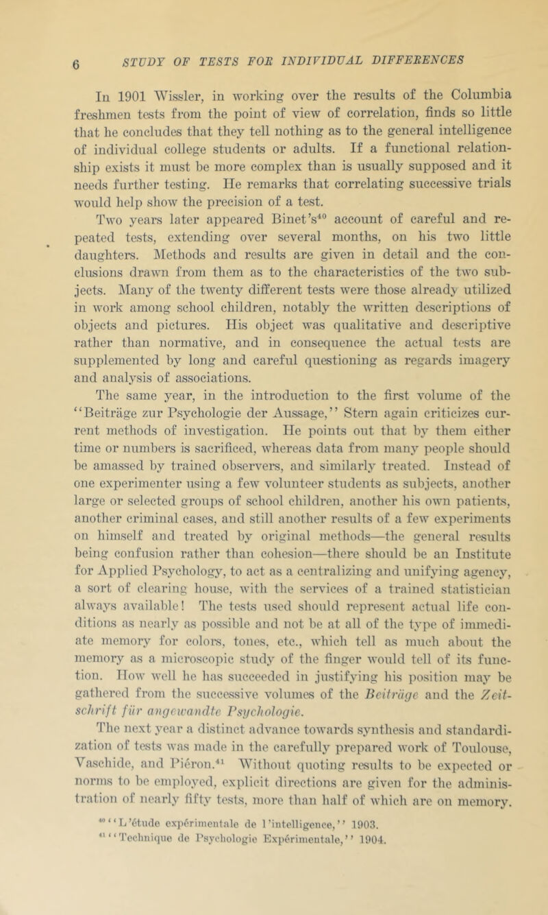 111 1901 Wissler, in Avorking over the results of the Columbia freshmen tests from the point of view of correlation, finds so little that he concludes that they tell nothing as to the general intelligence of individual college students or adults. If a functional relation- ship exists it must be more complex than is usually supposed and it needs further testing. He remarks that correlating successive trials would help show the precision of a test. Two years later appeared Binet’s^“ account of careful and re- peated tests, extending over several months, on his Bvo little daughters. IMethods and results are given in detail and the con- clusions drawn from them as to the characteristics of the two sub- jects. ]\Iany of the twenty different tests were those already- utilized in work among school children, notably the written descriptions of objects and pictures. His object was qualitative and descriptive rather than normative, and in consequence the actual tests are supplemented by long and careful questioning as regards imagery and analysis of associations. The same year, in the introduction to the first volume of the “Beitriige zur Psychologie der Aussage,” Stern again criticizes cur- rent methods of investigation. lie points out that by them either time or numbers is sacrificed, Avhereas data from many people should be amassed by trained observer, and similarly treated. Instead of one experimenter using a few volunteer students as subjects, another large or selected groups of school children, another his own patients, another criminal cases, and still another results of a few experiments on himself and treated by original metliods—the general results being confusion rather than cohesion—there should be an Institute for Applied Psychology, to act as a centralizing and unifying agency, a sort of clearing house, Avith the serA'ices of a trained statistician always available! The tests used should represent actual life con- ditions as nearly as possible and not be at all of the type of immedi- ate memory for colom, tones, etc., Avhich tell as much about the memory as a microscopic study of the finger AA'ould tell of its func- tion. IIoAA’ AA'ell he has succeeded in justifying his position may be gathered from tlie successiA^e volumes of the Bcifrlige and the Zcit- schrift fiir angeicandtc Psychologie. The next year a distinct adA^ance toAvards synthesis and standardi- zation of tests Avas made in the carefully prepared AA’ork of Toulouse, Vaschide, and Pitu'on.*^ AYithout quoting results to be expected or norms to be employed, explicit directions are given for the adminis- tration of nearly fifty tests, more than half of Avhich are on memory. “L’6tu(lo ex])6rimcn1ale de rhitolligciice,” 1903. ““Toclmique de Psyeliologie E.\pi«riiiicntale,” 1904.