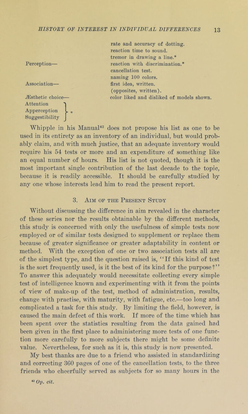 Perception— Association— -Esthetic choice— Attention Apperception L Suggestibility Whipple in his Manual^- does not propose his list as one to be used in its entirety as an inventory of an individual, but would prob- ably claim, and with much justice, that an adequate inventory would require his 54 tests or more and an expenditure of something like an equal number of hours. His list is not quoted, though it is the most important single contribution of the last decade to the topic, because it is readily accessible. It should be carefully studied by any one whose interests lead him to read the present report. 3. Aim op the Present Study Without discussing the difference in aim revealed in the character of these series nor the results obtainable by the different methods, this study is concerned with only the usefulness of simple tests now employed or of similar tests designed to supplement or replace them because of greater significance or greater adaptability in content or method. With the exception of one or two association tests all are of the simplest type, and the question raised is, ‘‘If this kind of test is the sort frequently used, is it the best of its kind for the purpose ? ’ ’ To answer this adequately would necessitate collecting every simple test of intelligence known and experimenting with it from the points of view of make-up of the test, method of administration, results, change with practise, with maturity, with fatigue, etc.—too long and complicated a task for this study. By limiting the field, however, is caused the main defect of this work. If more of the time which has been spent over the statistics resulting from the data gained had been given in the first place to administering more tests of one func- tion more carefully to more subjects there might be some definite value. Nevertheless, for such as it is, this study is now presented. My best thanks are due to a friend who assisted in standardizing and correcting 360 pages of one of the cancellation tests, to the three friends who cheerfully served as subjects for so many hours in the *- Op. cit. rate and accuracy of dotting, reaction time to sound, tremor in drawing a line.* reaction with discrimination.* cancellation test, naming 100 colors, first idea, written. (opposites, written). color liked and disliked of models shown.
