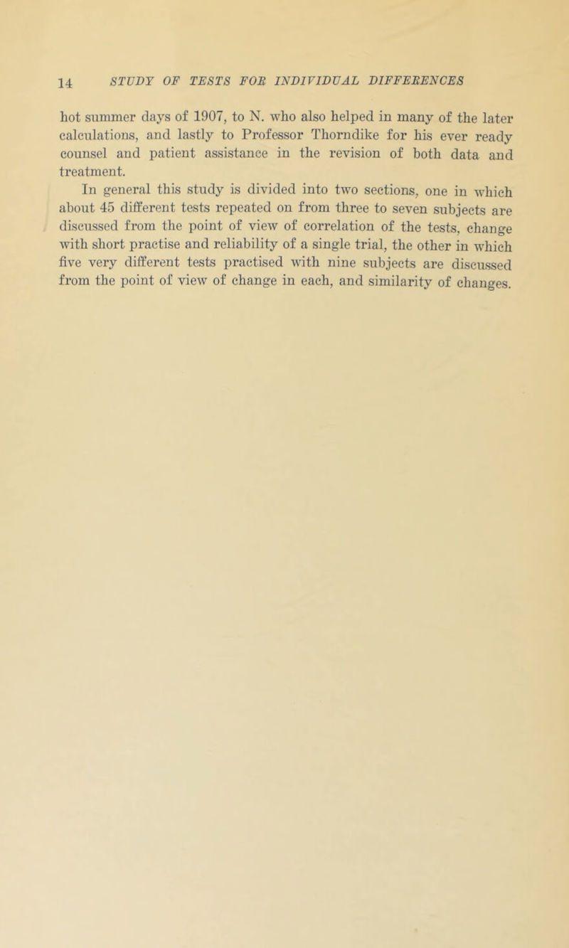 hot summer days of 1907, to N. who also helped in many of the later calculations, and lastly to Professor Thorndike for his ever ready counsel and patient assistance in the revision of both data and treatment. In general this study is divided into two sections, one in which about 45 different tests repeated on from three to seven subjects are discussed from the point of view of correlation of the tests, change with short practise and reliability of a single trial, the other in which five very different tests practised with nine subjects are discussed from the point of view of change in each, and similarity of changes.