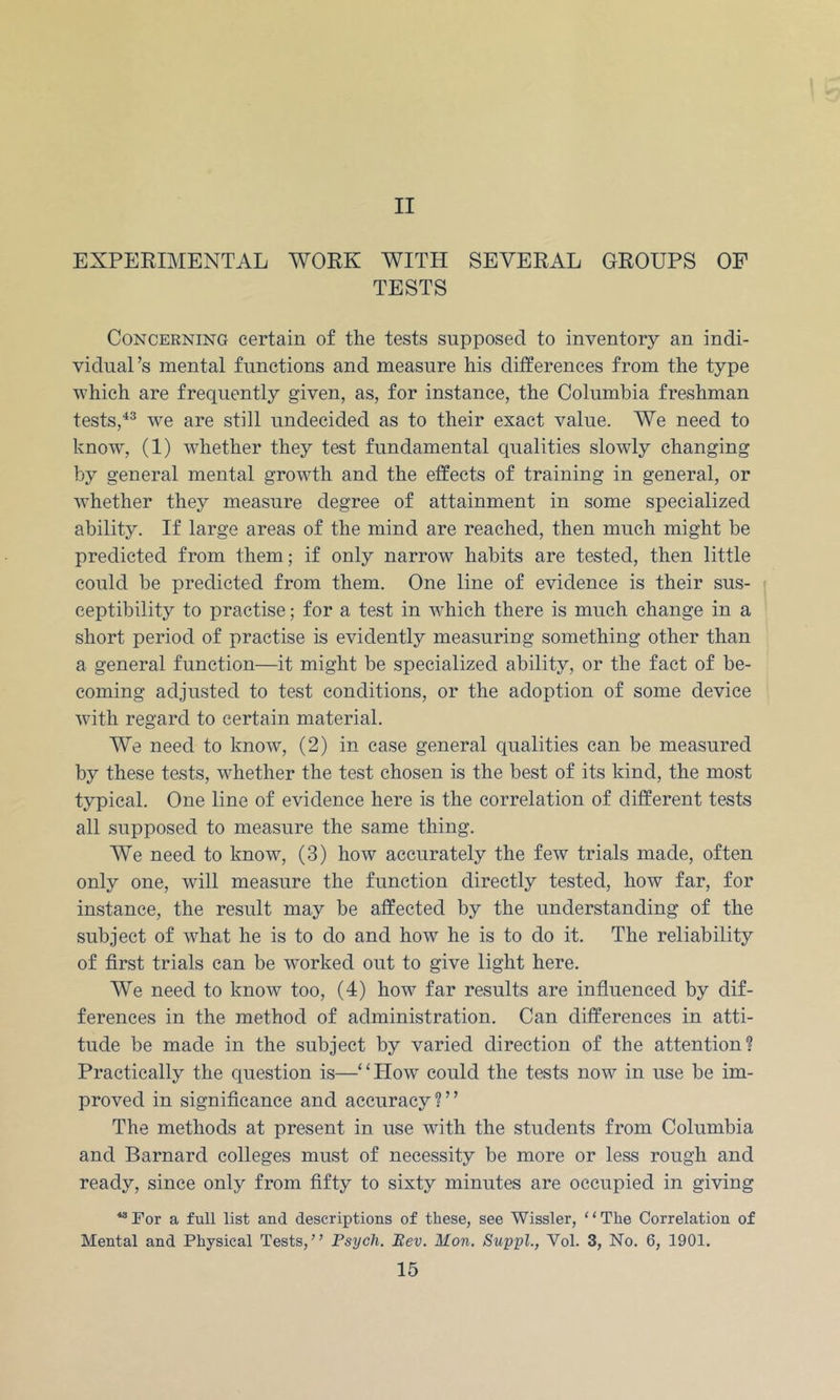 II EXPERBIENTAL WORK WITH SEVERAL GROUPS OF TESTS Concerning certain of the tests supposed to inventory an indi- vidual’s mental functions and measure his differences from the type which are frequently given, as, for instance, the Columbia freshman tests,^^ we are still undecided as to their exact value. We need to knowq (1) whether they test fundamental qualities slowly changing by general mental growth and the effects of training in general, or whether they measure degree of attainment in some specialized ability. If large areas of the mind are reached, then much might be predicted from them; if only narrow habits are tested, then little could be predicted from them. One line of evidence is their sus- f ceptibility to practise; for a test in which there is much change in a short period of practise is evidently measuring something other than a general function—it might be specialized ability, or the fact of be- coming adjusted to test conditions, or the adoption of some device with regard to certain material. We need to know, (2) in case general qualities can be measured by these tests, whether the test chosen is the best of its kind, the most typical. One line of evidence here is the correlation of different tests all supposed to measure the same thing. We need to know, (3) how accurately the few trials made, often only one, wull measure the function directly tested, how far, for instance, the result may be affected by the understanding of the subject of what he is to do and how he is to do it. The reliability of first trials can be worked out to give light here. We need to know too, (4) how far results are infiuenced by dif- ferences in the method of administration. Can differences in atti- tude be made in the subject by varied direction of the attention? Practically the question is—‘HTow could the tests now in use be im- proved in significance and accuracy?” The methods at present in use with the students from Columbia and Barnard colleges must of necessity be more or less rough and ready, since only from fifty to sixty minutes are occupied in giving “For a full list and descriptions of these, see Wissler, “The Correlation of Mental and Physical Tests,” Psych. Eev. Mon, Suppl., Vol. 3, No. 6, 1901.