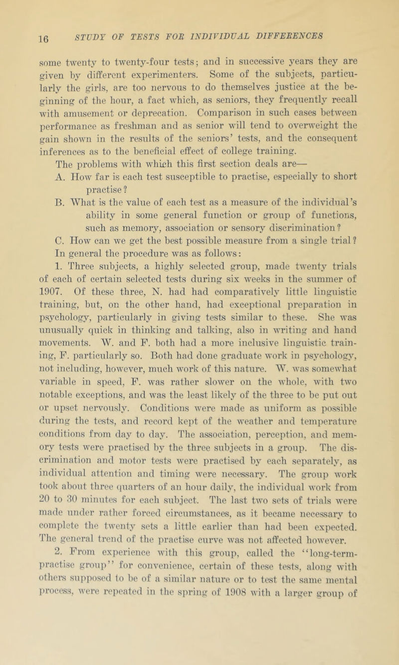 some twenty to twenty-four tests; and in successive years they are given by different experimenters. Some of the subjects, particu- larly the girls, are too nervous to do themselves justice at the be- ginning of the hour, a fact which, as seniors, they frequently recall with amusement or deprecation. Comparison in such cases betu^een performance as freshman and as senior will tend to overweight the gain shown in the results of the seniors’ tests, and the consequent inferences as to the beneficial effect of college training. The problems with whieh this first section deals are— A. How far is each test susceptible to practise, especially to short practise ? B. What is the value of each test as a measure of the individual’s ability in some general function or group of functions, such as memory, association or sensory discrimination ? C. How can we get the best possible measure from a single trial? In general the procedure was as follows: 1. Three subjects, a highly selected group, made twenty trials of each of certain selected tests during six weeks in the summer of 1907. Of these three, N. had had comparatively little linguistic training, but, on the other hand, had exceptional preparation in psychology, particularly in giving tests similar to these. She was unusually quick in thinking and talking, also in writing and hand movements. W. and F. both had a more inclusive linguistic train- ing, F. particularly so. Both had done graduate work in psychology, not including, however, much work of this nature. W. was somewhat variable in speed, F. was rather slower on the whole, with two notable exceptions, and was the least likely of the three to be put out or upset nervously. Conditions were made as uniform as possible during the tests, and record kei)t of the Aveather and temperature conditions from day to day. The association, perception, and mem- ory tests Avere practised by the three subjects in a group. The dis- crimination and motor tests Avere practised by each separately, as individual attcTition and timing AA’ere necessary. The group AA'ork took about three (juartei’s of an hour daily, the individual AA'ork from 20 to .30 minutes for each subject. The last tAA^o sets of trials AA'ere made under rather forced circumstances, as it became necessary to complete the tAA'enty sets a little earlier than had been expected. The general trend of the practise curve AA'as not affected hoAA'eAau\ 2. From experience Avith this group, called the “long-term- practise group” for coiu’enience, certain of these tests, along aamIIi othei-s suiq)osed to be of a similar nature or to test the same mental l)rocess, Avere repeated in the spring of 1908 Avith a larger group of