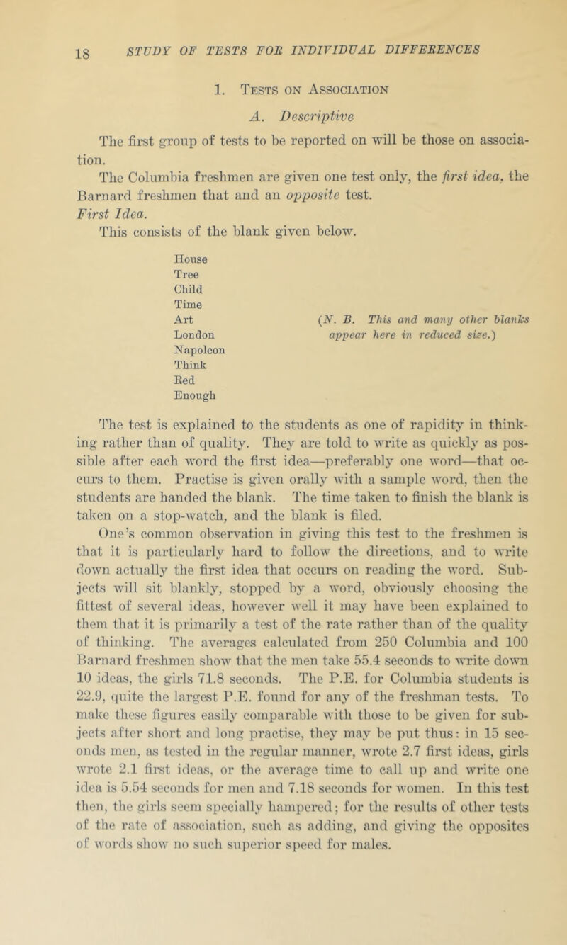 1. Tests on Association A. Descriptive The first group of tests to be reported on will be those on associa- tion. The Columbia freshmen are given one test only, the jirst idea, the Barnard freshmen that and an opposite test. First Idea. This consists of the blank given below. House Tree Child Time Art London Napoleon Think Red Enough The test is explained to the students as one of rapidity in think- ing rather than of ciuality. They are told to write as quickly as pos- sible after each word the first idea—preferably one word—that oc- curs to them. Practise is given orally with a sample word, then the students are handed the blank. The time taken to finish the blank is taken on a stop-watch, and the blank is filed. One’s common observation in giving this test to the freshmen is that it is particularly hard to follow the directions, and to write down actually the first idea that occurs ou reading the word. Sub- jects will sit blankly, stopped by a word, obviously choosing the fittest of several ideas, however well it may have been explained to them that it is primarily a test of the rate rather than of the quality of thinking. The averages calcidated from 250 Columbia and 100 Barnard freshmen shoAv that the men take 55.4 seconds to write down 10 ideas, the girls 71.8 seconds. The P.E. for Columbia students is 22.9, quite the largest P.E. found for any of the freshman tests. To make these figures easily comparable with those to be given for sub- jects after short and long practise, they may be put thus: in 15 sec- onds men, as tested in the regular manner, wrote 2.7 first idetis, girls wrote 2.1 first ideas, or the average time to call up and write one idea is 5.54 seconds for men and 7.18 seconds for Avomen. In this test then, the girls seem specially hampered; for the results of other tests of the rate of association, such as adding, and giving the opposites of words show no such superior speed for males. {N. B. This and many other blanlcs appear here in reduced si^e.)