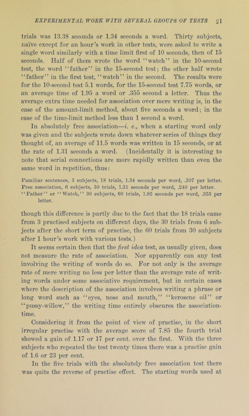 trials was 13.38 seconds or 1.34 seconds a word. Thirty subjects, naive except for an hour’s work in other tests, were asked to write a single Avord similarly Avith a time limit first of 10 seconds, then of 15 seconds. Half of them Avrote the word “watch” in the 10-second test, the AA^ord “'father” in the 15-second test; the other half Avrote “father” in the first test, “Avatch” in the second. The results were for the 10-second test 5.1 Avords, for the 15-second test 7.75 words, or an average time of 1.95 a Avord or .355 second a letter. Thus the average extra time needed for association over mere writing is, in the case of the amount-limit method, about five seconds a Avord; in the case of the time-limit method less than 1 second a Avord. In absolutely free association—i. e., when a starting word only was given and the subjects Avrote down whatever series of things they thought of, an average of 11.5 words was Avritten in 15 seconds, or at the rate of 1.31 seconds a word. (Incidentally it is interesting to note that serial connections are more rapidly written than even the same word in repetition, thus: Familiar sentences, 3 subjects, 18 trials, 1.34 seconds per word, .307 per letter. Free association, 6 subjects, 30 trials, 1.31 seconds per word, .240 per letter. “Father” or “Watch,” 30 subjects, 60 trials, 1.95 seconds per word, .355 per letter. though this difference is partly due to the fact that the 18 trials came from 3 practised subjects on different days, the 30 trials from 6 sub- jects after the short term of practise, the 60 trials from 30 subjects after 1 hour’s work Avith various tests.) It seems certain then that the first idea test, as usually given, does not measure the rate of association. Nor apparently can any test involving the Avriting of Avords do so. For not only is the average rate of mere Avriting no less per letter than the average rate of writ- ing AA’ords under some associative requirement, but in certain cases AA'here the description of the association involves Avriting a phrase or long Avord such as “eyes, nose and mouth,” “kerosene oil” or “ pussy-Avillow, ” the writing time entirely obscures the association- time. Considering it from the point of vieAV of practise, in the short irregular practise Avith the average score of 7.85 the fourth trial shoAved a gain of 1.17 or 17 per cent, over the first. With the three subjects AA^ho repeated the test tAventy times there Avas a practise gain of 1.6 or 23 per cent. In the five trials AAuth the absolutely free association test there was quite the reverse of practise effect. The starting AAmrds used at