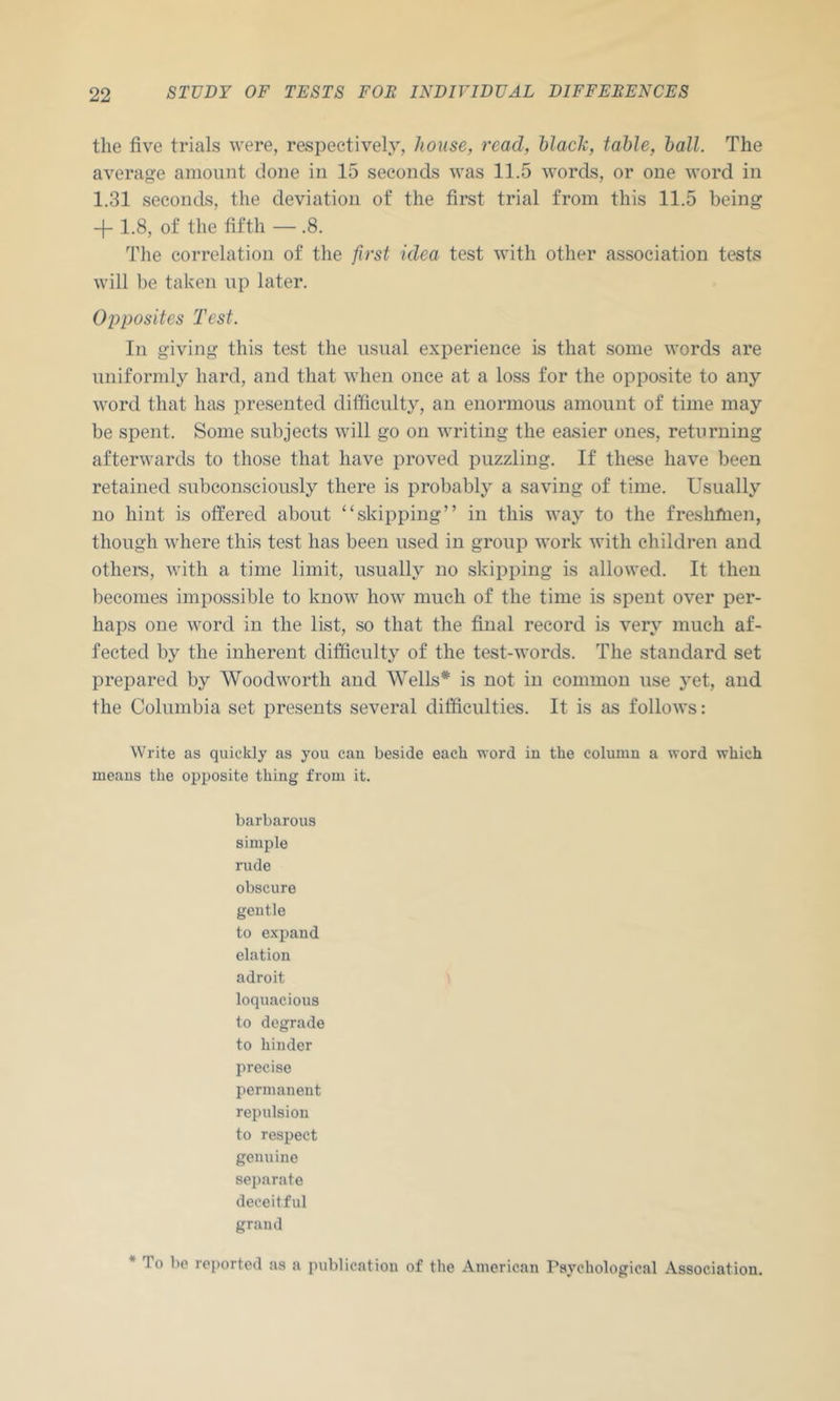 the five trials were, respectively, house, read, Nack, tahle, ball. The average amount clone in 15 seconds was 11.5 words, or one word in 1.31 seconds, the deviation of the first trial from this 11.5 being -f- 1.8, of the fifth — .8. The correlation of the first idea test with other association tests will be taken up later. Opposites Test. In giving this test the usual experience is that some words are uniformly hard, and that when once at a loss for the opposite to any word that has presented difficulty, an enormous amount of time may be spent. Some subjects will go on writing the easier ones, returning afterwards to those that have proved puzzling. If these have been retained subconsciously there is probably a saving of time. Usually no hint is offered about “skipping” in this waj^ to the freshfnen, though where this test has been used in group work with children and othei’s, with a time limit, usually no skipping is allowed. It then becomes impossible to know how much of the time is spent over per- haps one word in the list, so that the final record is very much af- fected by the inherent difficulty of the test-words. The standard set prepared by Woodworth and Wells* is not in common use yet, and the Columbia set presents several difficulties. It is as follows: Write as quickly as you can beside each word in the column a word which means the opposite thing from it. barbarous simple rude obscure gentle to expand elation adroit loquacious to degrade to hinder precise permanent repulsion to respect genuine separate deceitful grand * To be rei)orted as a publication of the American Psychological Association.
