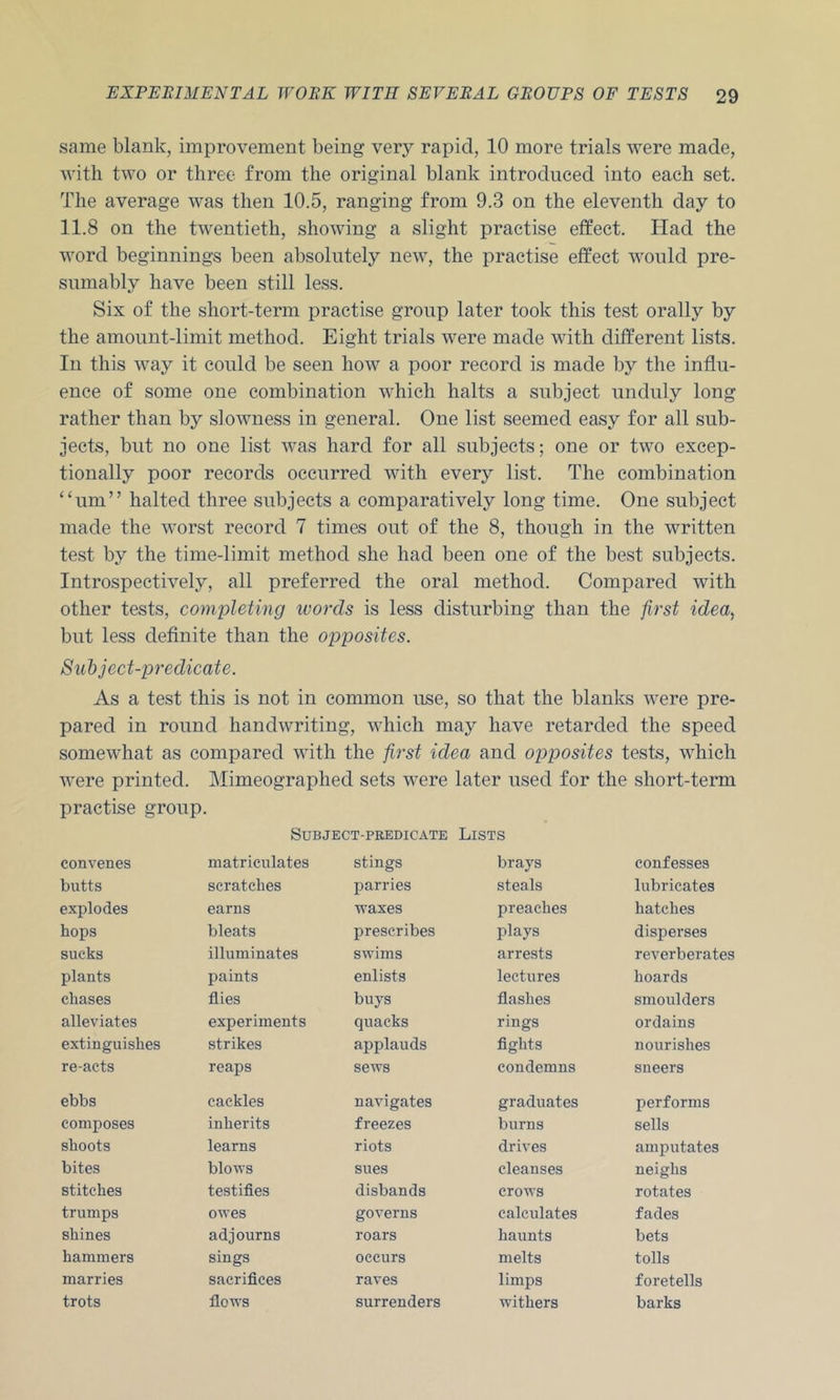 same blank, improvement being very rapid, 10 more trials were made, with two or three from the original blank introduced into each set. The average was then 10.5, ranging from 9.3 on the eleventh day to 11.8 on the twentieth, showing a slight practise effect. ITad the word beginnings been absolutely new, the practise effect would pre- sumably have been still less. Six of the short-term practise group later took this test orally by the amount-limit method. Eight trials were made with different lists. In this way it could be seen how a poor record is made by the influ- ence of some one combination which halts a subject unduly long rather than by slowness in general. One list seemed easy for all sub- jects, but no one list was hard for all subjects; one or two excep- tionally poor records occurred with every list. The combination ‘‘um” halted three subjects a comparatively long time. One subject made the worst record 7 times out of the 8, though in the written test by the time-limit method she had been one of the best subjects. Introspectively, all preferred the oral method. Compared with other tests, completing ivorcls is less disturbing than the first idea^ but less definite than the opposites. Subject-predicate. As a test this is not in common use, so that the blanks were pre- pared in round handwriting, which may have retarded the speed somewhat as compared with the first idea and opposites tests, which were printed. Mimeographed sets were later used for the short-term practise group. Subject-predicate Lists convenes matriculates stings brays confesses butts scratches parries steals lubricates e.xplodes earns waxes preaches hatches hops bleats jirescribes plays disperses sucks illuminates swims arrests reverberates plants paints enlists lectures hoards chases flies buys flashes smoulders alleviates experiments quacks rings ordains extinguishes strikes applauds fights nourishes re-acts reaps sews condemns sneers ebbs cackles navigates graduates performs composes inherits freezes burns sells shoots learns riots drives amputates bites blows sues cleanses neighs stitches testifies disbands crows rotates trumps ovres governs calculates fades shines adjourns roars haunts bets hammers sings occurs melts tolls marries sacrifices raves limps foretells trots flows surrenders withers barks